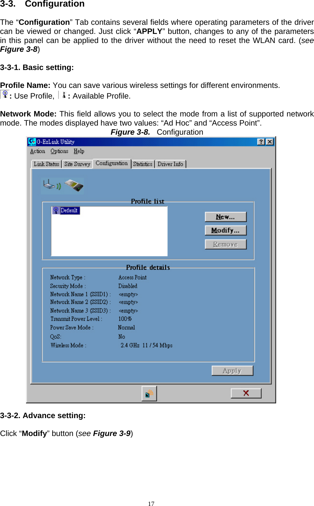 17  3-3.  Configuration  The “Configuration” Tab contains several fields where operating parameters of the driver can be viewed or changed. Just click “APPLY” button, changes to any of the parameters in this panel can be applied to the driver without the need to reset the WLAN card. (see Figure 3-8)  3-3-1. Basic setting:  Profile Name: You can save various wireless settings for different environments.   : Use Profile,  : Available Profile.  Network Mode: This field allows you to select the mode from a list of supported network mode. The modes displayed have two values: “Ad Hoc” and “Access Point”. Figure 3-8.  Configuration   3-3-2. Advance setting:  Click “Modify” button (see Figure 3-9)  