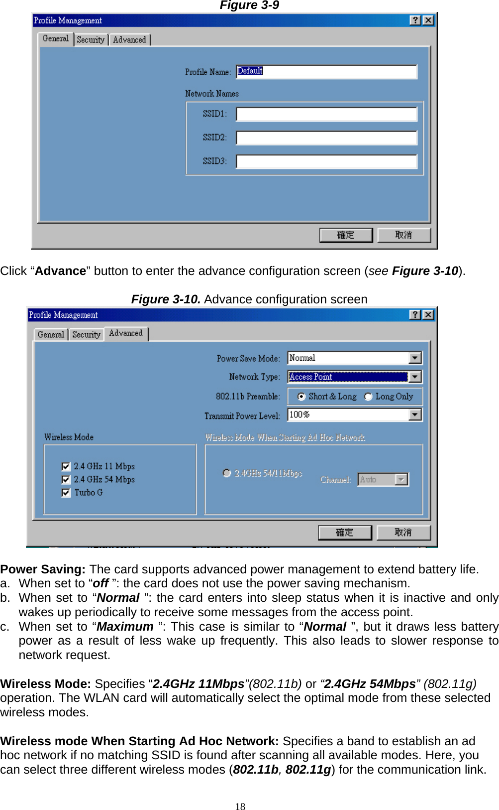 18  Figure 3-9         Click “Advance” button to enter the advance configuration screen (see Figure 3-10).  Figure 3-10. Advance configuration screen         Power Saving: The card supports advanced power management to extend battery life. a.  When set to “off ”: the card does not use the power saving mechanism. b.  When set to “Normal ”: the card enters into sleep status when it is inactive and only wakes up periodically to receive some messages from the access point. c.  When set to “Maximum ”: This case is similar to “Normal ”, but it draws less battery power as a result of less wake up frequently. This also leads to slower response to network request.  Wireless Mode: Specifies “2.4GHz 11Mbps”(802.11b) or “2.4GHz 54Mbps” (802.11g) operation. The WLAN card will automatically select the optimal mode from these selected wireless modes.    Wireless mode When Starting Ad Hoc Network: Specifies a band to establish an ad hoc network if no matching SSID is found after scanning all available modes. Here, you can select three different wireless modes (802.11b, 802.11g) for the communication link. 