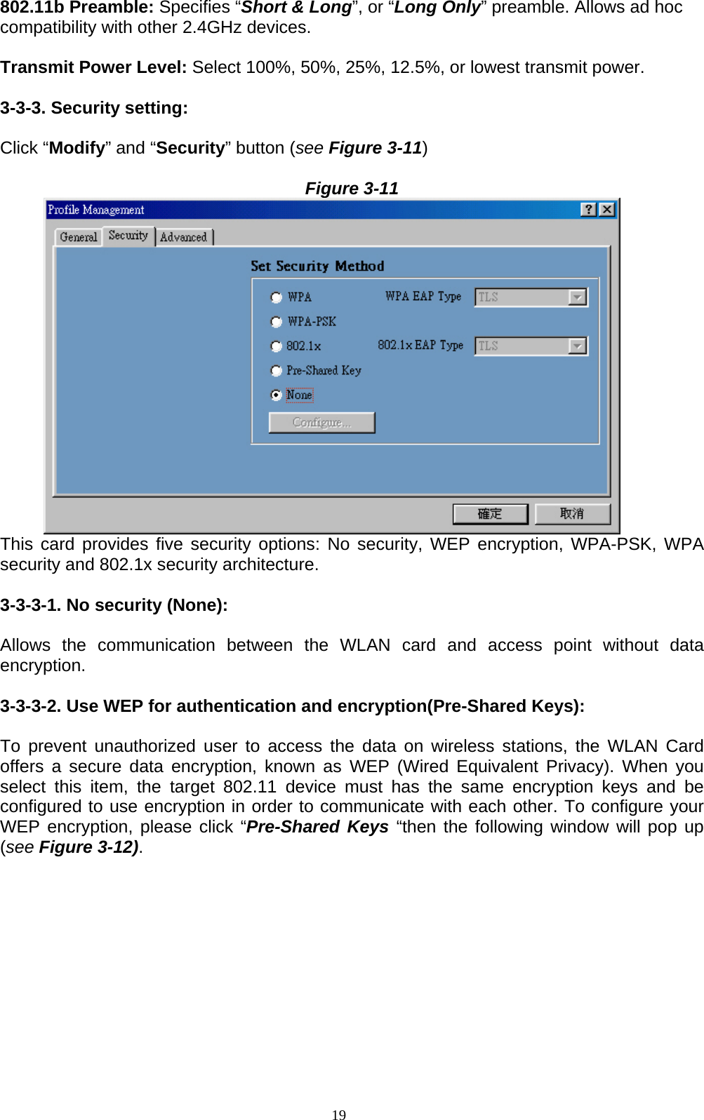 19   802.11b Preamble: Specifies “Short &amp; Long”, or “Long Only” preamble. Allows ad hoc compatibility with other 2.4GHz devices.  Transmit Power Level: Select 100%, 50%, 25%, 12.5%, or lowest transmit power.  3-3-3. Security setting:  Click “Modify” and “Security” button (see Figure 3-11)  Figure 3-11        This card provides five security options: No security, WEP encryption, WPA-PSK, WPA security and 802.1x security architecture.  3-3-3-1. No security (None):    Allows the communication between the WLAN card and access point without data encryption.  3-3-3-2. Use WEP for authentication and encryption(Pre-Shared Keys):  To prevent unauthorized user to access the data on wireless stations, the WLAN Card offers a secure data encryption, known as WEP (Wired Equivalent Privacy). When you select this item, the target 802.11 device must has the same encryption keys and be configured to use encryption in order to communicate with each other. To configure your WEP encryption, please click “Pre-Shared Keys “then the following window will pop up (see Figure 3-12).  