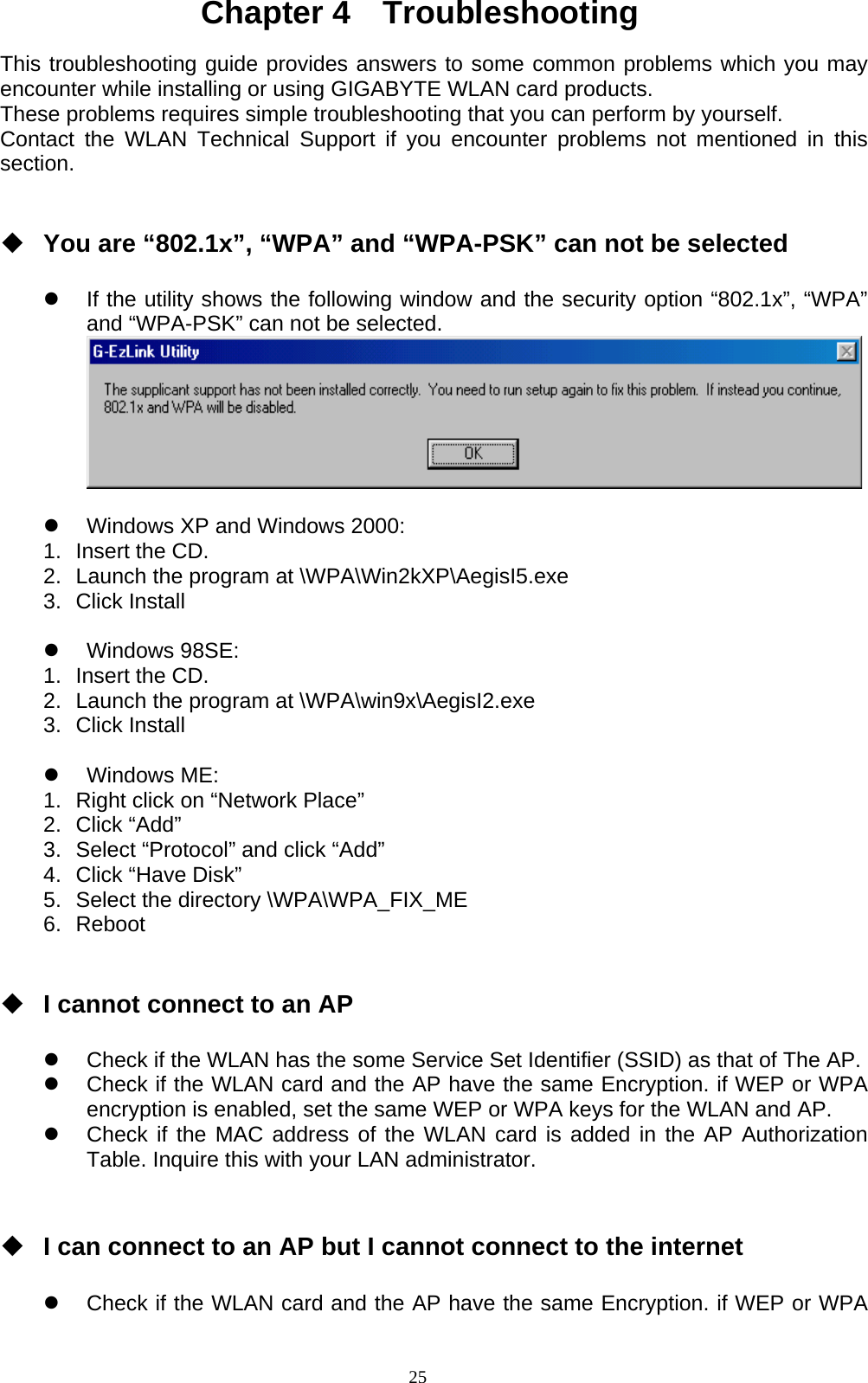 25  Chapter 4  Troubleshooting  This troubleshooting guide provides answers to some common problems which you may encounter while installing or using GIGABYTE WLAN card products.   These problems requires simple troubleshooting that you can perform by yourself. Contact the WLAN Technical Support if you encounter problems not mentioned in this section.    You are “802.1x”, “WPA” and “WPA-PSK” can not be selected    z  If the utility shows the following window and the security option “802.1x”, “WPA” and “WPA-PSK” can not be selected.   z  Windows XP and Windows 2000: 1.  Insert the CD. 2.  Launch the program at \WPA\Win2kXP\AegisI5.exe 3. Click Install  z Windows 98SE: 1.  Insert the CD. 2.  Launch the program at \WPA\win9x\AegisI2.exe 3. Click Install  z Windows ME: 1.  Right click on “Network Place” 2. Click “Add” 3.  Select “Protocol” and click “Add” 4.  Click “Have Disk” 5.  Select the directory \WPA\WPA_FIX_ME 6. Reboot    I cannot connect to an AP    z  Check if the WLAN has the some Service Set Identifier (SSID) as that of The AP. z  Check if the WLAN card and the AP have the same Encryption. if WEP or WPA encryption is enabled, set the same WEP or WPA keys for the WLAN and AP. z  Check if the MAC address of the WLAN card is added in the AP Authorization Table. Inquire this with your LAN administrator.    I can connect to an AP but I cannot connect to the internet  z  Check if the WLAN card and the AP have the same Encryption. if WEP or WPA 