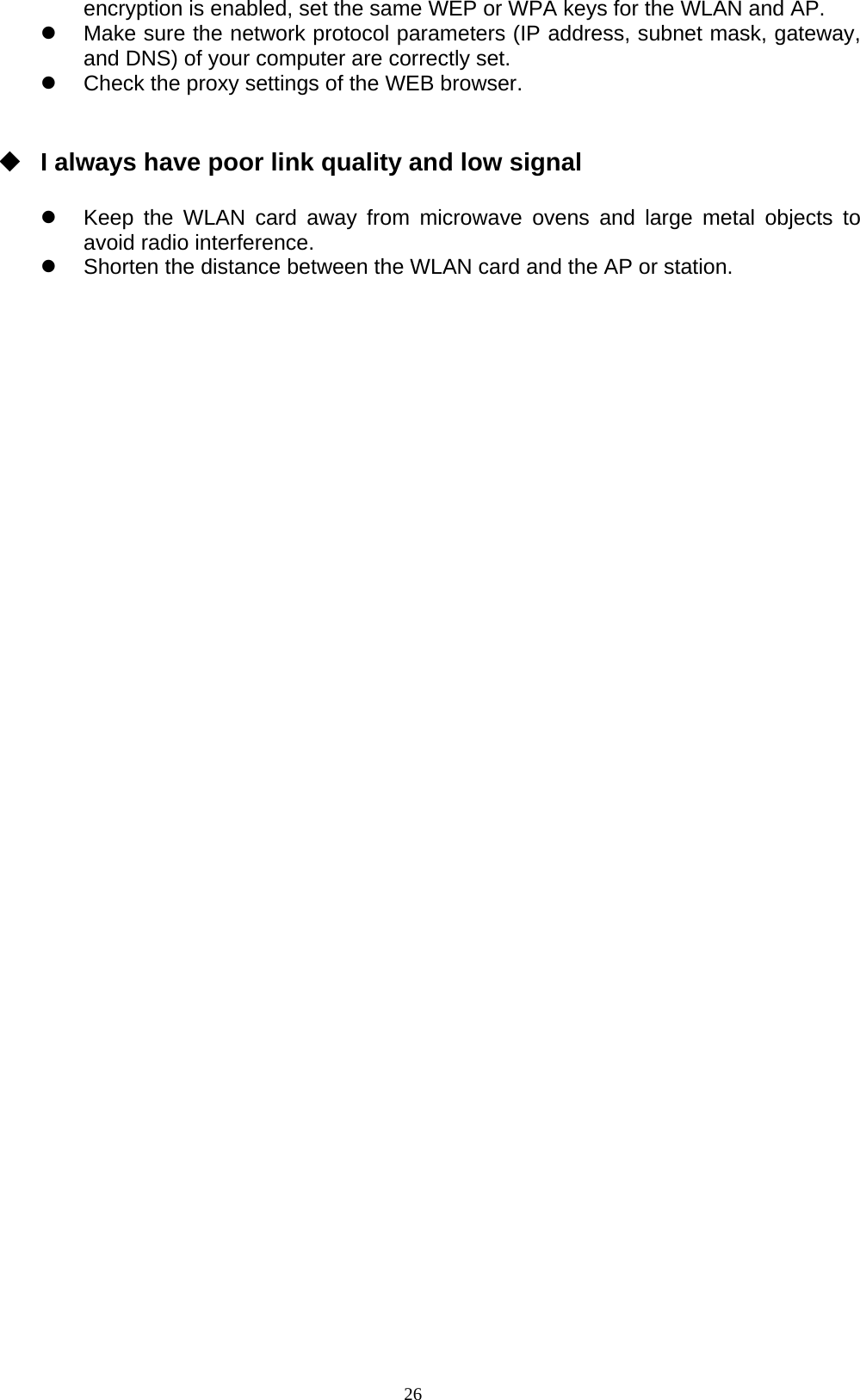 26  encryption is enabled, set the same WEP or WPA keys for the WLAN and AP. z  Make sure the network protocol parameters (IP address, subnet mask, gateway, and DNS) of your computer are correctly set. z  Check the proxy settings of the WEB browser.    I always have poor link quality and low signal  z  Keep the WLAN card away from microwave ovens and large metal objects to avoid radio interference. z  Shorten the distance between the WLAN card and the AP or station.  