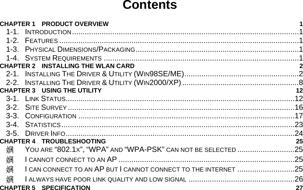                                          Contents  CHAPTER 1  PRODUCT OVERVIEW  1 1-1. INTRODUCTION...........................................................................................................1 1-2. FEATURES .................................................................................................................1 1-3. PHYSICAL DIMENSIONS/PACKAGING.............................................................................1 1-4. SYSTEM REQUIREMENTS ............................................................................................1 CHAPTER 2    INSTALLING THE WLAN CARD  2 2-1. INSTALLING THE DRIVER &amp; UTILITY (WIN98SE/ME)......................................................2 2-2. INSTALLING THE DRIVER &amp; UTILITY (WIN2000/XP).......................................................8 CHAPTER 3    USING THE UTILITY  12 3-1.  LINK STATUS............................................................................................................12 3-2.  SITE SURVEY ...........................................................................................................16 3-3.  CONFIGURATION ......................................................................................................17 3-4.  STATISTICS..............................................................................................................23 3-5.  DRIVER INFO............................................................................................................24 CHAPTER 4  TROUBLESHOOTING  25  YOU ARE “802.1X”, “WPA” AND “WPA-PSK” CAN NOT BE SELECTED ...........................25  I CANNOT CONNECT TO AN AP ...................................................................................25  I CAN CONNECT TO AN AP BUT I CANNOT CONNECT TO THE INTERNET ...........................25  I ALWAYS HAVE POOR LINK QUALITY AND LOW SIGNAL ..................................................26 CHAPTER 5  SPECIFICATION  27 