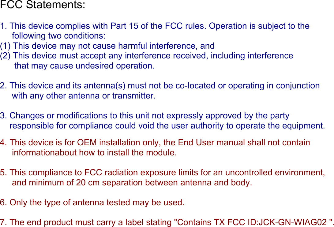 FCC Statements:   1. This device complies with Part 15 of the FCC rules. Operation is subject to the      following two conditions:  (1) This device may not cause harmful interference, and  (2) This device must accept any interference received, including interference        that may cause undesired operation.  2. This device and its antenna(s) must not be co-located or operating in conjunction       with any other antenna or transmitter.  3. Changes or modifications to this unit not expressly approved by the party      responsible for compliance could void the user authority to operate the equipment.   4. This device is for OEM installation only, the End User manual shall not contain       informationabout how to install the module.  5. This compliance to FCC radiation exposure limits for an uncontrolled environment,      and minimum of 20 cm separation between antenna and body.  6. Only the type of antenna tested may be used.  7. The end product must carry a label stating &quot;Contains TX FCC ID:JCK-GN-WIAG02 &quot;.      