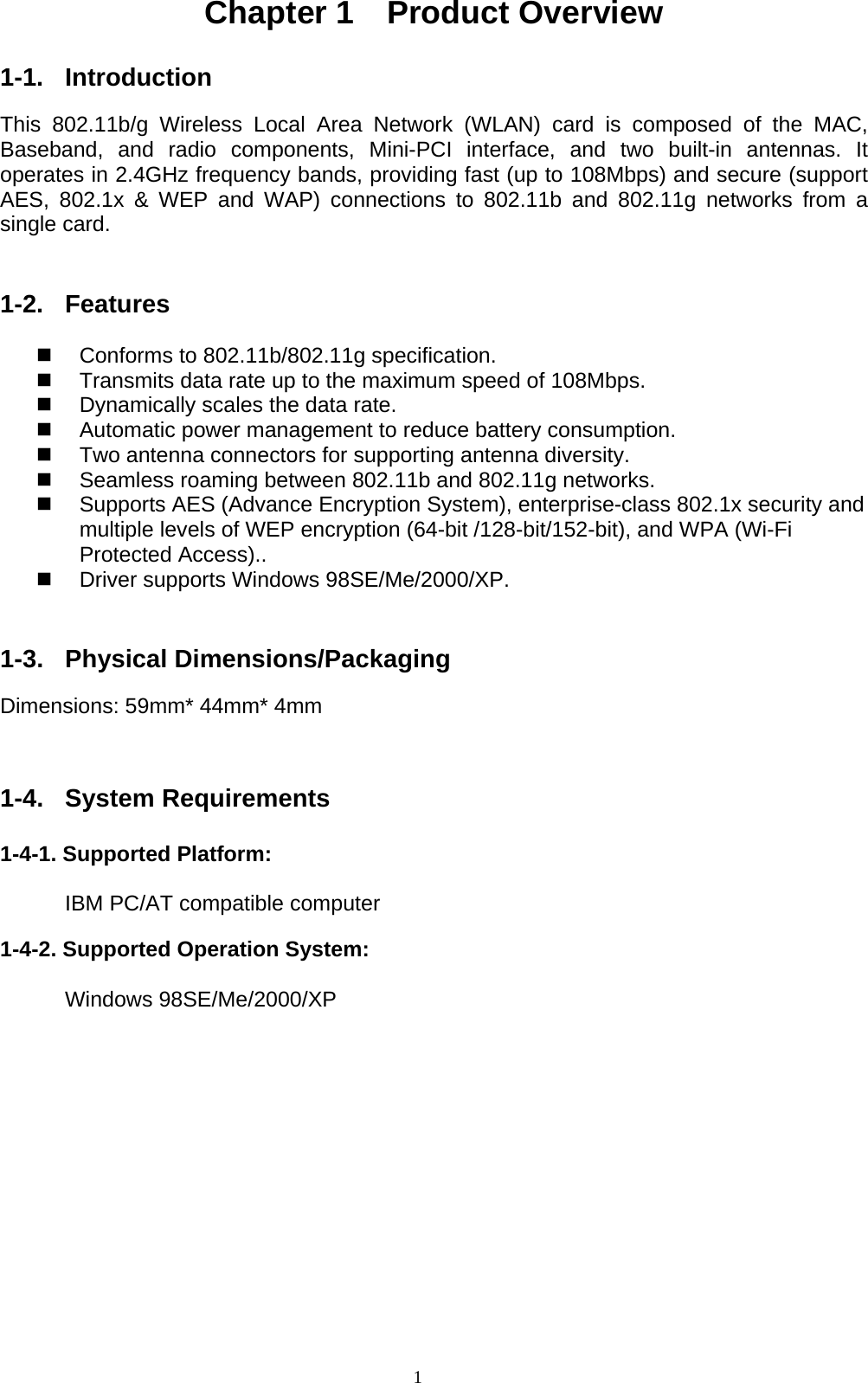 1  Chapter 1  Product Overview  1-1. Introduction  This 802.11b/g Wireless Local Area Network (WLAN) card is composed of the MAC, Baseband, and radio components, Mini-PCI interface, and two built-in antennas. It operates in 2.4GHz frequency bands, providing fast (up to 108Mbps) and secure (support AES, 802.1x &amp; WEP and WAP) connections to 802.11b and 802.11g networks from a single card.   1-2. Features    Conforms to 802.11b/802.11g specification.   Transmits data rate up to the maximum speed of 108Mbps.   Dynamically scales the data rate.   Automatic power management to reduce battery consumption.       Two antenna connectors for supporting antenna diversity.     Seamless roaming between 802.11b and 802.11g networks.   Supports AES (Advance Encryption System), enterprise-class 802.1x security and multiple levels of WEP encryption (64-bit /128-bit/152-bit), and WPA (Wi-Fi Protected Access)..       Driver supports Windows 98SE/Me/2000/XP.   1-3. Physical Dimensions/Packaging  Dimensions: 59mm* 44mm* 4mm   1-4. System Requirements  1-4-1. Supported Platform:         IBM PC/AT compatible computer  1-4-2. Supported Operation System:        Windows 98SE/Me/2000/XP      