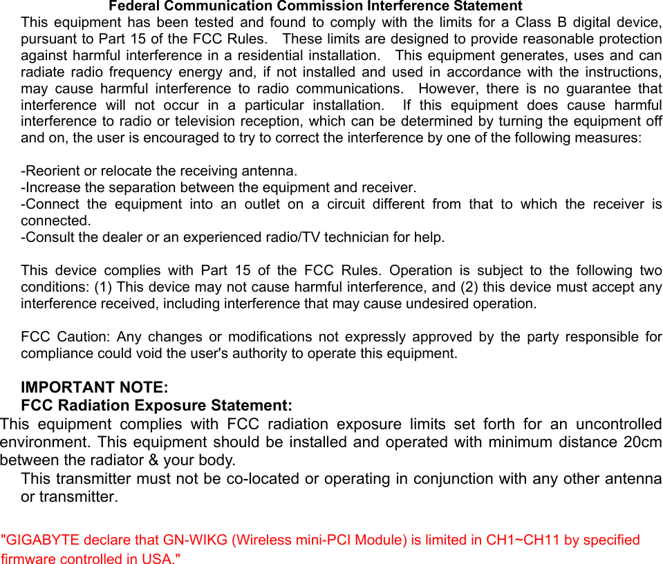    Federal Communication Commission Interference Statement This equipment has been tested and found to comply with the limits for a Class B digital device, pursuant to Part 15 of the FCC Rules.    These limits are designed to provide reasonable protection against harmful interference in a residential installation.   This equipment generates, uses and can radiate radio frequency energy and, if not installed and used in accordance with the instructions, may cause harmful interference to radio communications.  However, there is no guarantee that interference will not occur in a particular installation.  If this equipment does cause harmful interference to radio or television reception, which can be determined by turning the equipment off and on, the user is encouraged to try to correct the interference by one of the following measures:  -Reorient or relocate the receiving antenna. -Increase the separation between the equipment and receiver. -Connect the equipment into an outlet on a circuit different from that to which the receiver is connected. -Consult the dealer or an experienced radio/TV technician for help.  This device complies with Part 15 of the FCC Rules. Operation is subject to the following two conditions: (1) This device may not cause harmful interference, and (2) this device must accept any interference received, including interference that may cause undesired operation.  FCC Caution: Any changes or modifications not expressly approved by the party responsible for compliance could void the user&apos;s authority to operate this equipment.  IMPORTANT NOTE: FCC Radiation Exposure Statement: This equipment complies with FCC radiation exposure limits set forth for an uncontrolled environment. This equipment should be installed and operated with minimum distance 20cm between the radiator &amp; your body. This transmitter must not be co-located or operating in conjunction with any other antenna or transmitter. &quot;GIGABYTE declare that GN-WIKG (Wireless mini-PCI Module) is limited in CH1~CH11 by specified firmware controlled in USA.&quot;