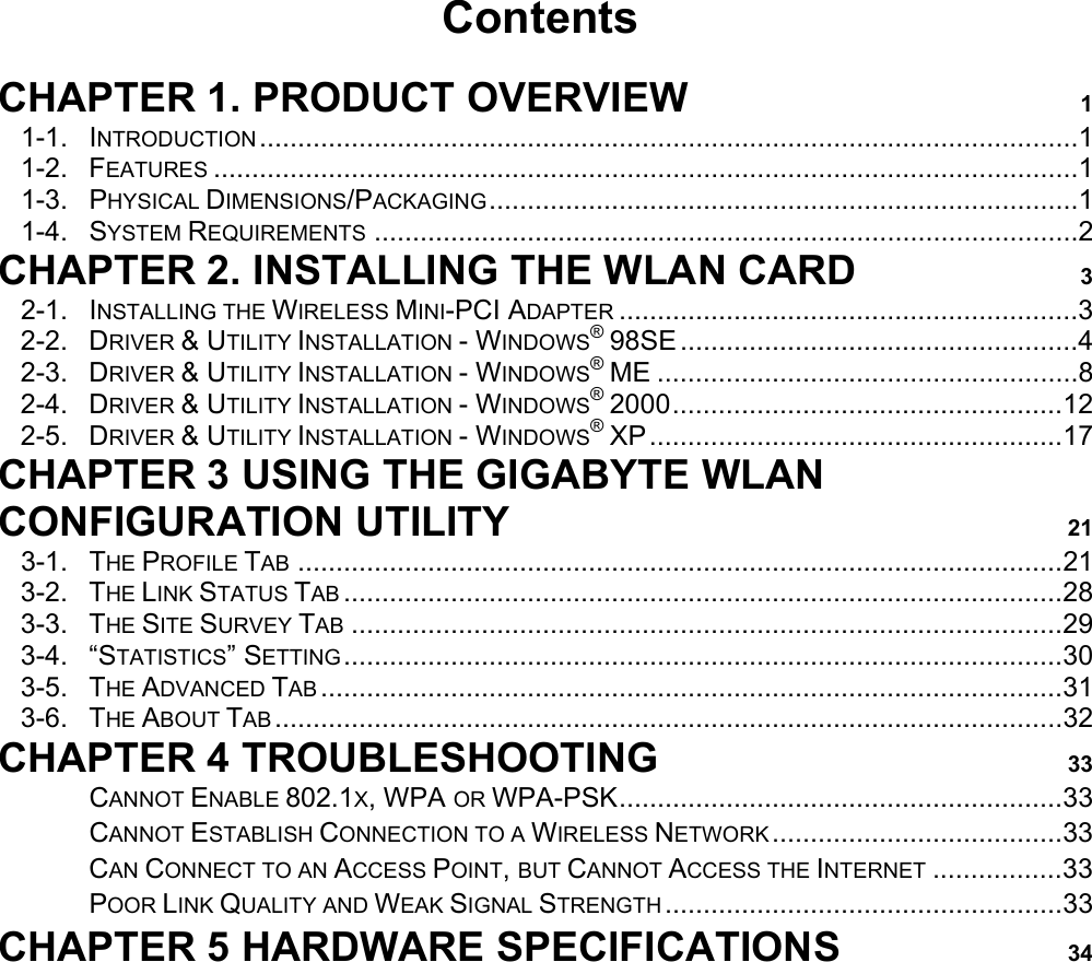                                          Contents  CHAPTER 1. PRODUCT OVERVIEW 1 1-1. INTRODUCTION ...........................................................................................................1 1-2. FEATURES .................................................................................................................1 1-3. PHYSICAL DIMENSIONS/PACKAGING.............................................................................1 1-4. SYSTEM REQUIREMENTS ............................................................................................2 CHAPTER 2. INSTALLING THE WLAN CARD 3 2-1. INSTALLING THE WIRELESS MINI-PCI ADAPTER ............................................................3 2-2. DRIVER &amp; UTILITY INSTALLATION - WINDOWS® 98SE....................................................4 2-3. DRIVER &amp; UTILITY INSTALLATION - WINDOWS® ME .......................................................8 2-4. DRIVER &amp; UTILITY INSTALLATION - WINDOWS® 2000...................................................12 2-5. DRIVER &amp; UTILITY INSTALLATION - WINDOWS® XP......................................................17 CHAPTER 3 USING THE GIGABYTE WLAN CONFIGURATION UTILITY 21 3-1. THE PROFILE TAB ....................................................................................................21 3-2. THE LINK STATUS TAB ..............................................................................................28 3-3. THE SITE SURVEY TAB .............................................................................................29 3-4. “STATISTICS” SETTING..............................................................................................30 3-5. THE ADVANCED TAB .................................................................................................31 3-6. THE ABOUT TAB .......................................................................................................32 CHAPTER 4 TROUBLESHOOTING 33 　 CANNOT ENABLE 802.1X, WPA OR WPA-PSK..........................................................33 　 CANNOT ESTABLISH CONNECTION TO A WIRELESS NETWORK ......................................33 　 CAN CONNECT TO AN ACCESS POINT, BUT CANNOT ACCESS THE INTERNET .................33 　 POOR LINK QUALITY AND WEAK SIGNAL STRENGTH ....................................................33 CHAPTER 5 HARDWARE SPECIFICATIONS 34 