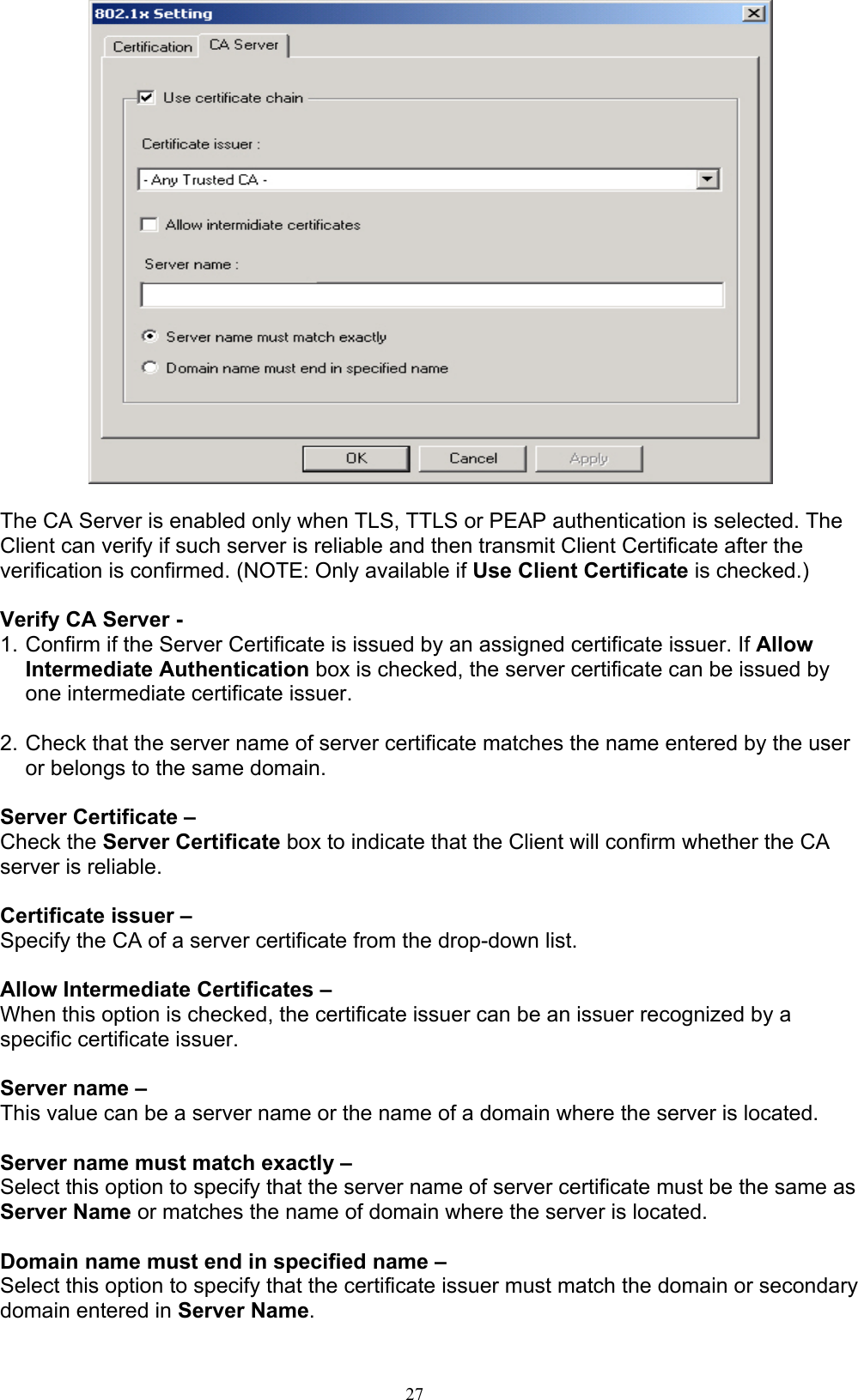 27     The CA Server is enabled only when TLS, TTLS or PEAP authentication is selected. The Client can verify if such server is reliable and then transmit Client Certificate after the verification is confirmed. (NOTE: Only available if Use Client Certificate is checked.)  Verify CA Server -   1. Confirm if the Server Certificate is issued by an assigned certificate issuer. If Allow Intermediate Authentication box is checked, the server certificate can be issued by one intermediate certificate issuer.  2. Check that the server name of server certificate matches the name entered by the user or belongs to the same domain.  Server Certificate –   Check the Server Certificate box to indicate that the Client will confirm whether the CA server is reliable.  Certificate issuer –   Specify the CA of a server certificate from the drop-down list.  Allow Intermediate Certificates –   When this option is checked, the certificate issuer can be an issuer recognized by a specific certificate issuer.    Server name –   This value can be a server name or the name of a domain where the server is located.  Server name must match exactly –   Select this option to specify that the server name of server certificate must be the same as Server Name or matches the name of domain where the server is located.  Domain name must end in specified name –   Select this option to specify that the certificate issuer must match the domain or secondary domain entered in Server Name.  
