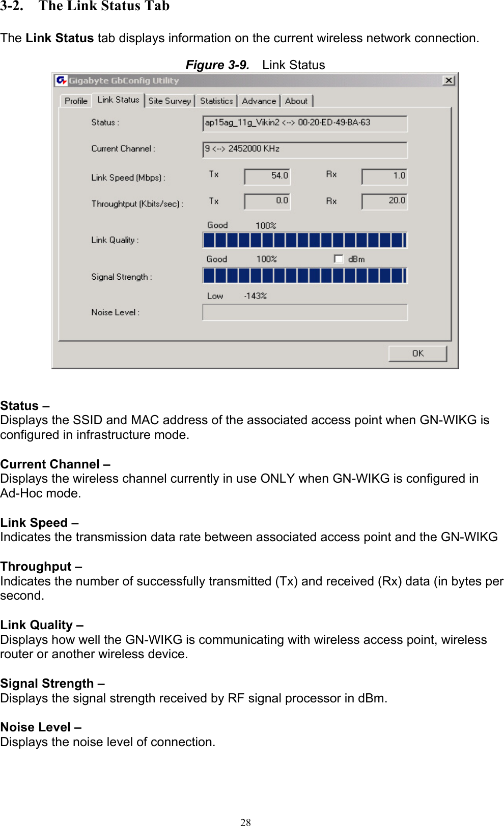 28  3-2.  The Link Status Tab  The Link Status tab displays information on the current wireless network connection.  Figure 3-9.   Link Status    Status –   Displays the SSID and MAC address of the associated access point when GN-WIKG is configured in infrastructure mode.  Current Channel – Displays the wireless channel currently in use ONLY when GN-WIKG is configured in Ad-Hoc mode.  Link Speed –   Indicates the transmission data rate between associated access point and the GN-WIKG  Throughput –   Indicates the number of successfully transmitted (Tx) and received (Rx) data (in bytes per second.  Link Quality – Displays how well the GN-WIKG is communicating with wireless access point, wireless router or another wireless device.  Signal Strength –   Displays the signal strength received by RF signal processor in dBm.  Noise Level – Displays the noise level of connection.    