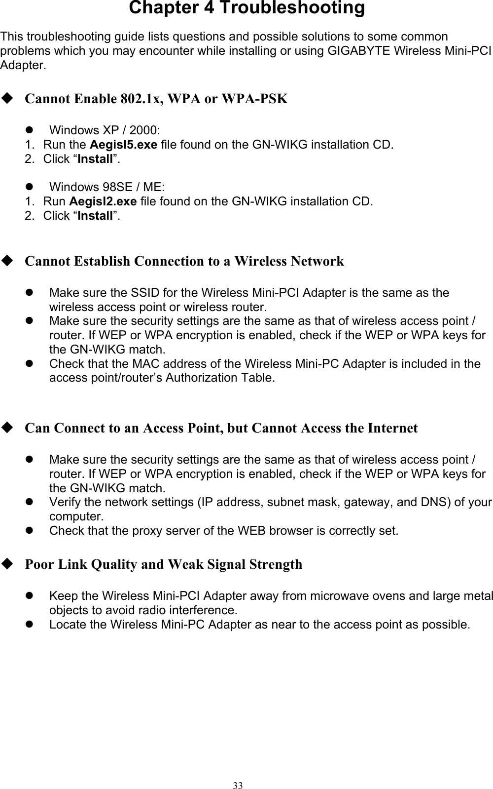 33  Chapter 4 Troubleshooting  This troubleshooting guide lists questions and possible solutions to some common problems which you may encounter while installing or using GIGABYTE Wireless Mini-PCI Adapter.   Cannot Enable 802.1x, WPA or WPA-PSK    Windows XP / 2000: 1. Run the AegisI5.exe file found on the GN-WIKG installation CD. 2. Click “Install”.    Windows 98SE / ME: 1. Run AegisI2.exe file found on the GN-WIKG installation CD. 2. Click “Install”.    Cannot Establish Connection to a Wireless Network    Make sure the SSID for the Wireless Mini-PCI Adapter is the same as the wireless access point or wireless router.   Make sure the security settings are the same as that of wireless access point / router. If WEP or WPA encryption is enabled, check if the WEP or WPA keys for the GN-WIKG match.     Check that the MAC address of the Wireless Mini-PC Adapter is included in the access point/router’s Authorization Table.      Can Connect to an Access Point, but Cannot Access the Internet    Make sure the security settings are the same as that of wireless access point / router. If WEP or WPA encryption is enabled, check if the WEP or WPA keys for the GN-WIKG match.     Verify the network settings (IP address, subnet mask, gateway, and DNS) of your computer.   Check that the proxy server of the WEB browser is correctly set.   Poor Link Quality and Weak Signal Strength    Keep the Wireless Mini-PCI Adapter away from microwave ovens and large metal objects to avoid radio interference.   Locate the Wireless Mini-PC Adapter as near to the access point as possible.   