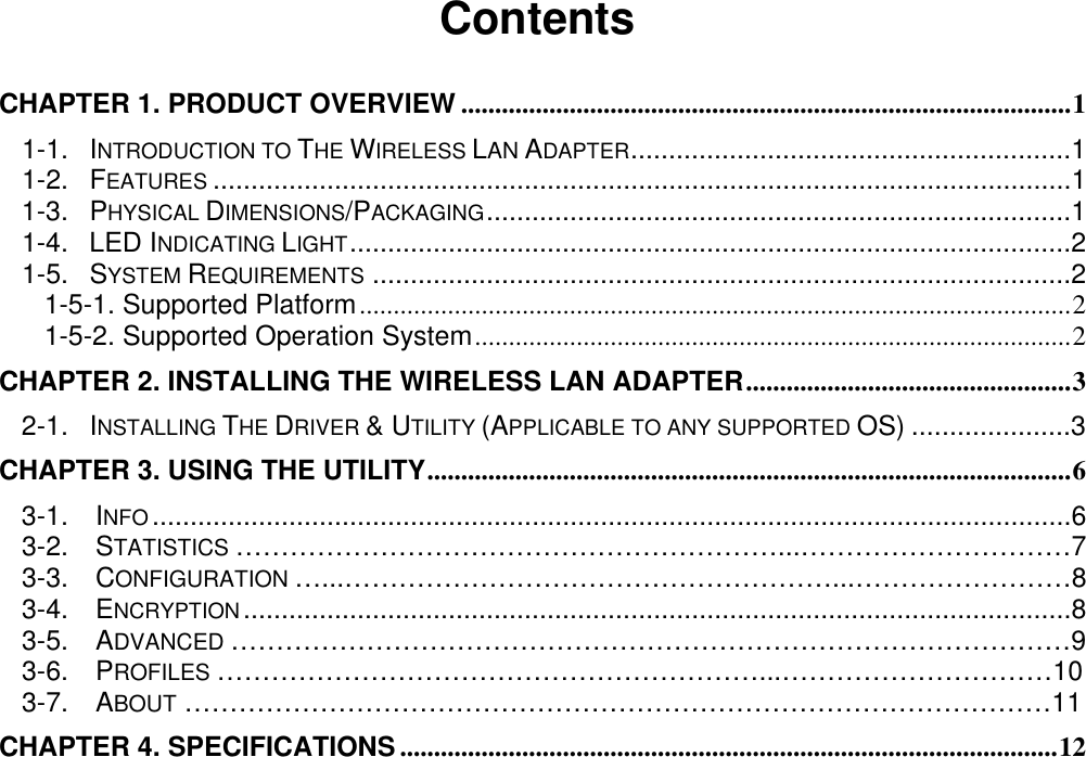                                            Contents  CHAPTER 1. PRODUCT OVERVIEW ..........................................................................................1 1-1. INTRODUCTION TO THE WIRELESS LAN ADAPTER..........................................................1 1-2. FEATURES .................................................................................................................1 1-3. PHYSICAL DIMENSIONS/PACKAGING.............................................................................1 1-4. LED INDICATING LIGHT...............................................................................................2 1-5. SYSTEM REQUIREMENTS ............................................................................................2 1-5-1. Supported Platform.........................................................................................................2 1-5-2. Supported Operation System........................................................................................2 CHAPTER 2. INSTALLING THE WIRELESS LAN ADAPTER................................................3 2-1. INSTALLING THE DRIVER &amp; UTILITY (APPLICABLE TO ANY SUPPORTED OS) .....................3 CHAPTER 3. USING THE UTILITY...............................................................................................6 3-1.  INFO .........................................................................................................................6   3-2.  STATISTICS ……………………………………………………...…………………………7 3-3.  CONFIGURATION …...………………………………………………...……………………8 3-4.  ENCRYPTION.............................................................................................................8   3-5.  ADVANCED …………………………………………………………………………………9   3-6.  PROFILES ……………………………………………………...…………………………10   3-7.  ABOUT ……………………………………………………………………………………11 CHAPTER 4. SPECIFICATIONS .................................................................................................12 