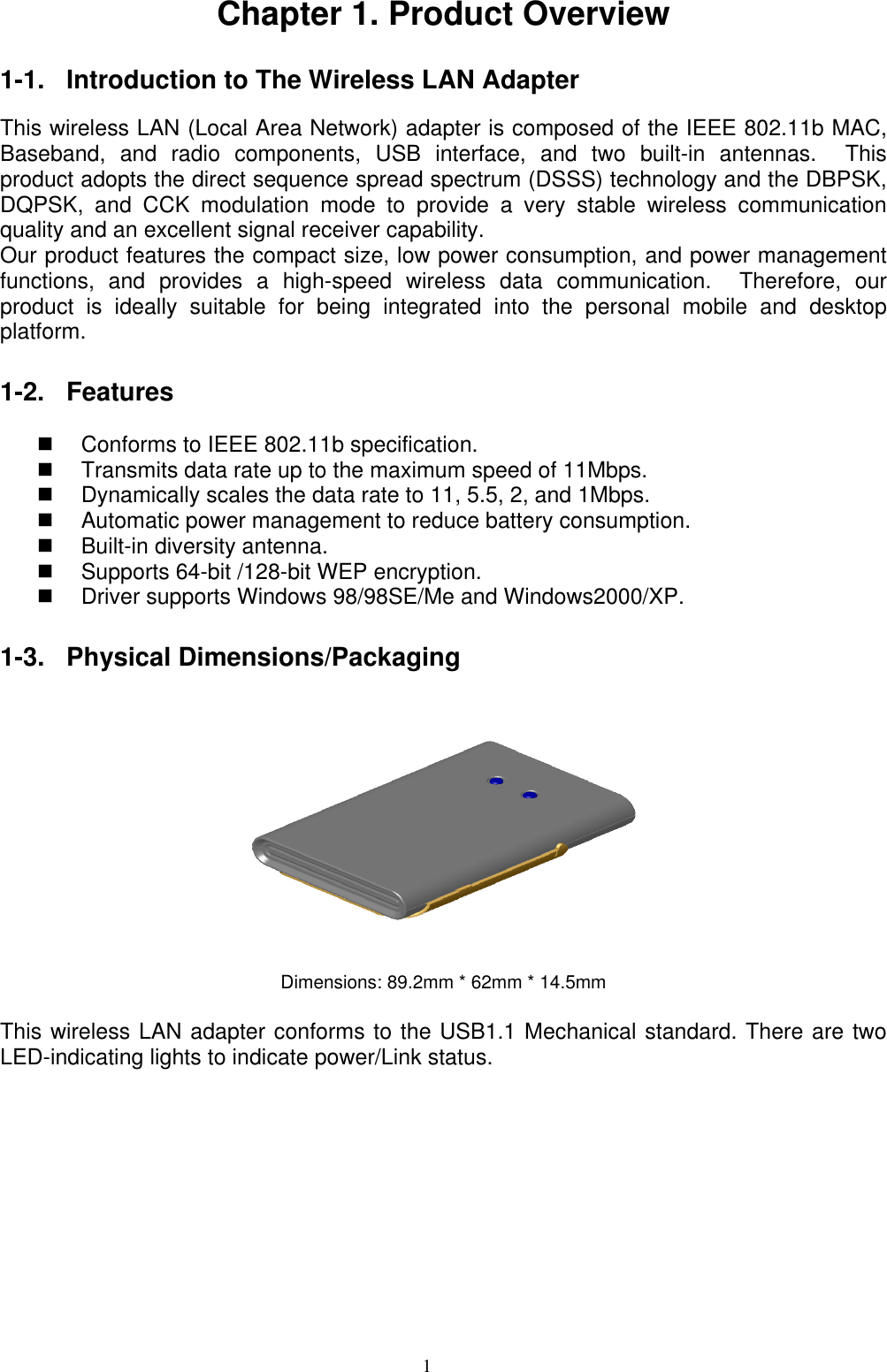 1   Chapter 1. Product Overview  1-1. Introduction to The Wireless LAN Adapter    This wireless LAN (Local Area Network) adapter is composed of the IEEE 802.11b MAC, Baseband, and radio components, USB interface, and two built-in antennas.  This product adopts the direct sequence spread spectrum (DSSS) technology and the DBPSK, DQPSK, and CCK modulation mode to provide a very stable wireless communication quality and an excellent signal receiver capability.   Our product features the compact size, low power consumption, and power management functions, and provides a high-speed wireless data communication.  Therefore, our product is ideally suitable for being integrated into the personal mobile and desktop platform.   1-2. Features    Conforms to IEEE 802.11b specification.   Transmits data rate up to the maximum speed of 11Mbps.   Dynamically scales the data rate to 11, 5.5, 2, and 1Mbps.   Automatic power management to reduce battery consumption.       Built-in diversity antenna.     Supports 64-bit /128-bit WEP encryption.       Driver supports Windows 98/98SE/Me and Windows2000/XP.  1-3. Physical Dimensions/Packaging   Dimensions: 89.2mm * 62mm * 14.5mm  This wireless LAN adapter conforms to the USB1.1 Mechanical standard. There are two LED-indicating lights to indicate power/Link status.          