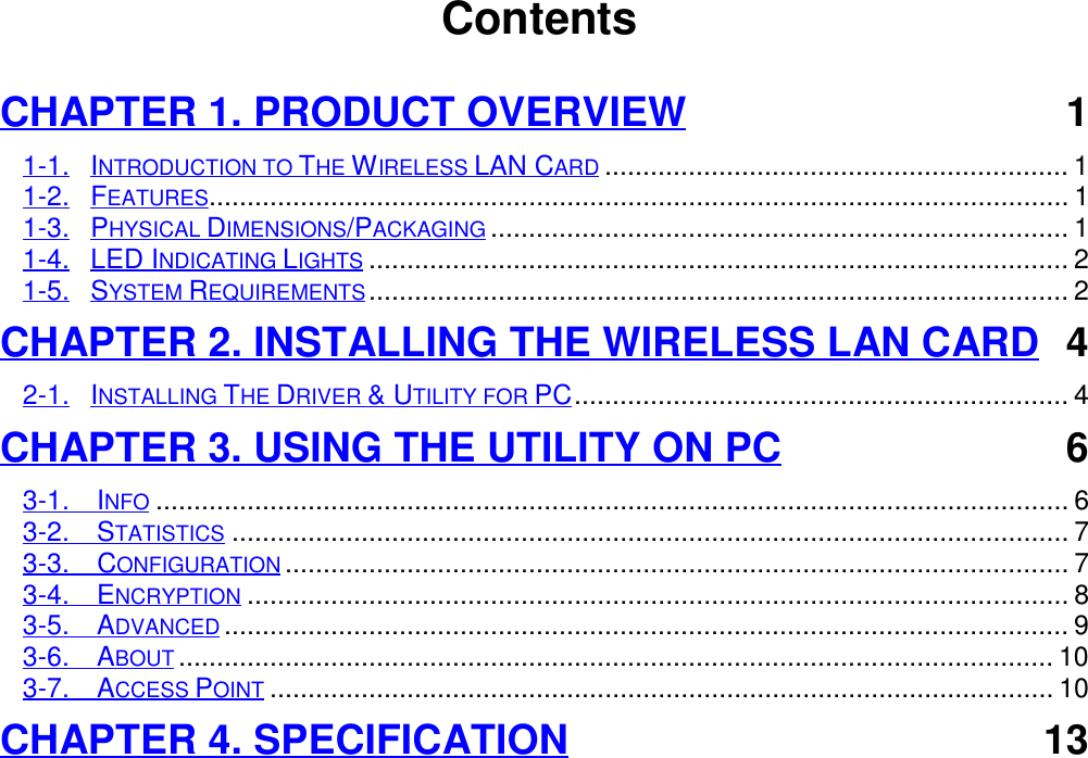                                        ContentsCHAPTER 1. PRODUCT OVERVIEW 11-1. INTRODUCTION TO THE WIRELESS LAN CARD............................................................. 11-2. FEATURES................................................................................................................. 11-3. PHYSICAL DIMENSIONS/PACKAGING............................................................................ 11-4. LED INDICATING LIGHTS............................................................................................ 21-5. SYSTEM REQUIREMENTS............................................................................................ 2CHAPTER 2. INSTALLING THE WIRELESS LAN CARD 42-1. INSTALLING THE DRIVER &amp; UTILITY FOR PC................................................................. 4CHAPTER 3. USING THE UTILITY ON PC 63-1.  INFO........................................................................................................................ 63-2.  STATISTICS.............................................................................................................. 73-3.  CONFIGURATION....................................................................................................... 73-4.  ENCRYPTION............................................................................................................ 83-5.  ADVANCED............................................................................................................... 93-6.  ABOUT................................................................................................................... 103-7.  ACCESS POINT....................................................................................................... 10CHAPTER 4. SPECIFICATION 13