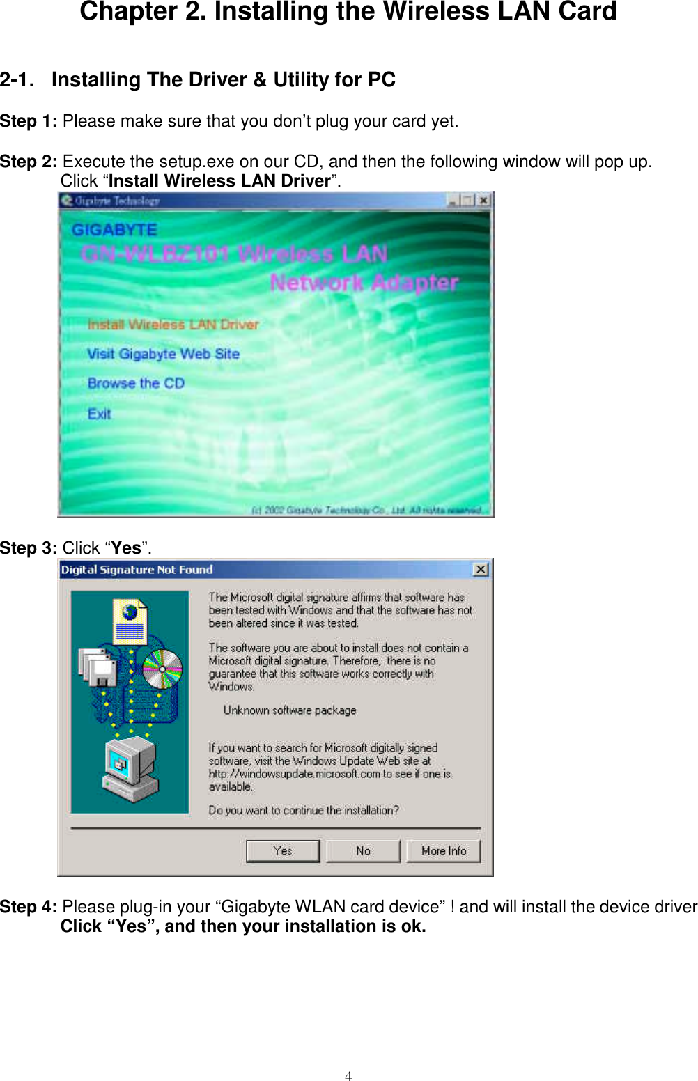 4Chapter 2. Installing the Wireless LAN Card2-1.  Installing The Driver &amp; Utility for PCStep 1: Please make sure that you don’t plug your card yet.Step 2: Execute the setup.exe on our CD, and then the following window will pop up.Click “Install Wireless LAN Driver”.Step 3: Click “Yes”.Step 4: Please plug-in your “Gigabyte WLAN card device” ! and will install the device driverClick “Yes”, and then your installation is ok.