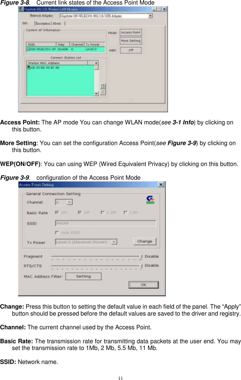 11Figure 3-8.  Current link states of the Access Point Mode      Access Point: The AP mode You can change WLAN mode(see 3-1 Info) by clicking onthis button.More Setting: You can set the configuration Access Point(see Figure 3-9) by clicking onthis button.WEP(ON/OFF): You can using WEP (Wired Equivalent Privacy) by clicking on this button.Figure 3-9.  configuration of the Access Point Mode      Change: Press this button to setting the default value in each field of the panel. The “Apply”button should be pressed before the default values are saved to the driver and registry.Channel: The current channel used by the Access Point.Basic Rate: The transmission rate for transmitting data packets at the user end. You mayset the transmission rate to 1Mb, 2 Mb, 5.5 Mb, 11 Mb.SSID: Network name.