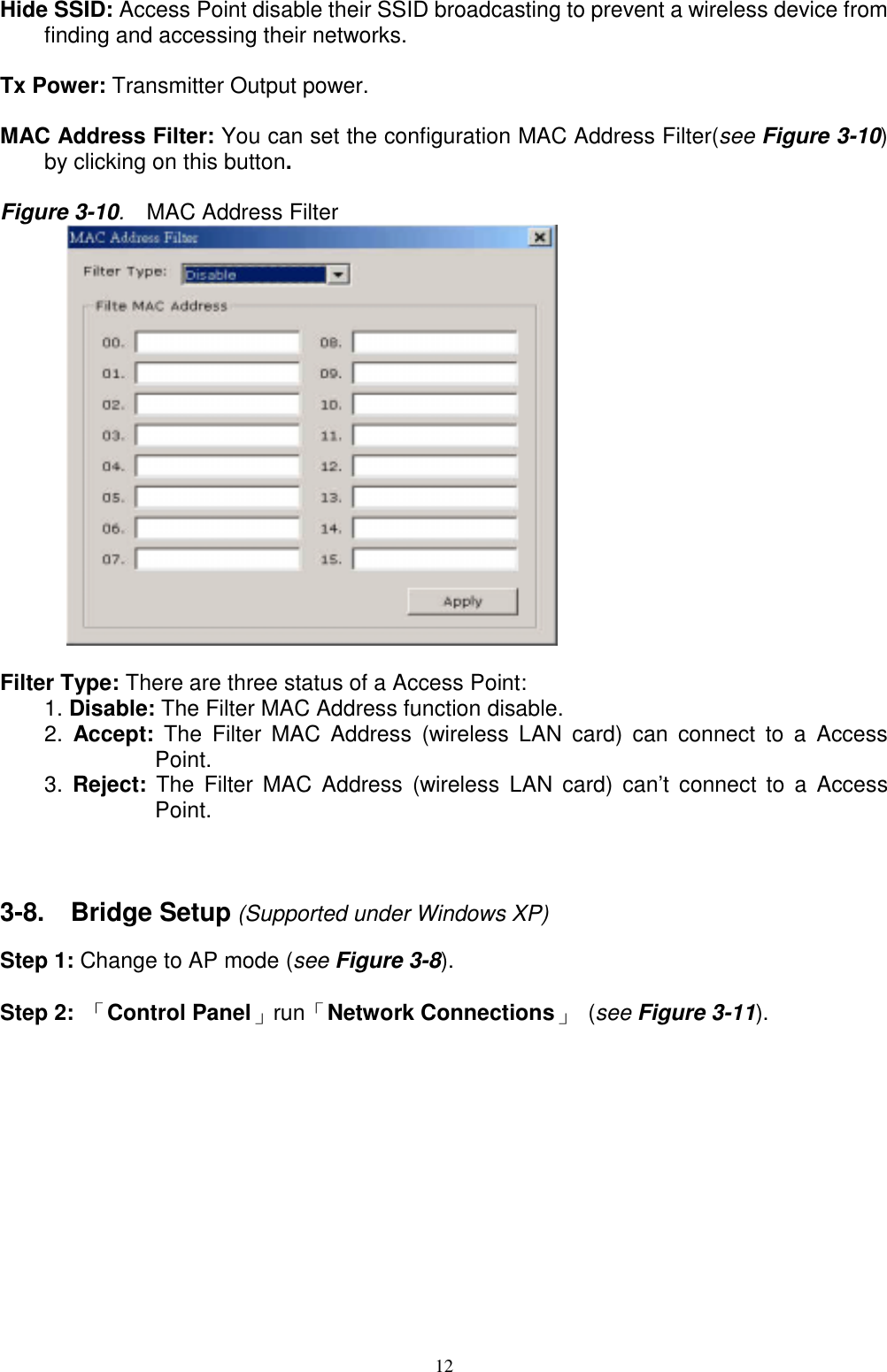 12Hide SSID: Access Point disable their SSID broadcasting to prevent a wireless device fromfinding and accessing their networks.Tx Power: Transmitter Output power.MAC Address Filter: You can set the configuration MAC Address Filter(see Figure 3-10)by clicking on this button.Figure 3-10.  MAC Address Filter      Filter Type: There are three status of a Access Point:1. Disable: The Filter MAC Address function disable.2.  Accept: The Filter MAC Address (wireless LAN card) can connect to a AccessPoint.3.  Reject: The Filter MAC Address (wireless LAN card) can’t connect to a AccessPoint.3-8.  Bridge Setup (Supported under Windows XP)Step 1: Change to AP mode (see Figure 3-8).Step 2: 「Control Panel」run「Network Connections」 (see Figure 3-11).