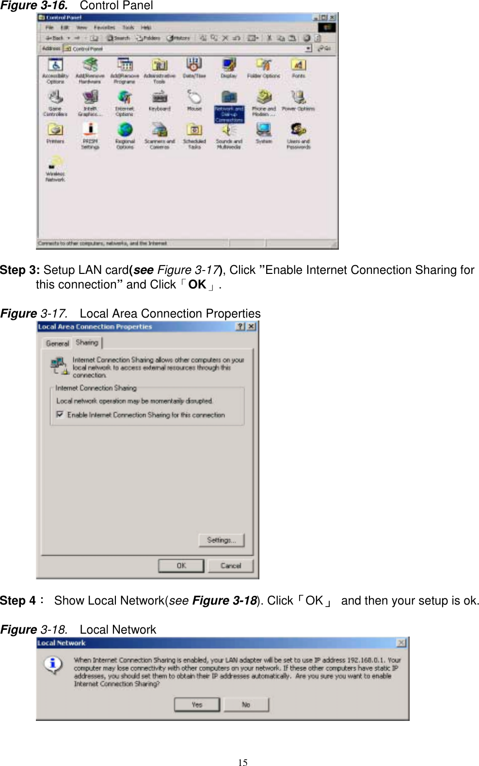 15Figure 3-16.   Control Panel      Step 3: Setup LAN card(see Figure 3-17), Click ”Enable Internet Connection Sharing forthis connection” and Click「OK」.Figure 3-17.  Local Area Connection Properties      Step 4：：：：  Show Local Network(see Figure 3-18). Click「「「「OK」」」」  and then your setup is ok.Figure 3-18.  Local Network      