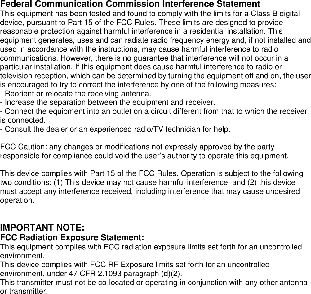 Federal Communication Commission Interference StatementThis equipment has been tested and found to comply with the limits for a Class B digitaldevice, pursuant to Part 15 of the FCC Rules. These limits are designed to providereasonable protection against harmful interference in a residential installation. Thisequipment generates, uses and can radiate radio frequency energy and, if not installed andused in accordance with the instructions, may cause harmful interference to radiocommunications. However, there is no guarantee that interference will not occur in aparticular installation. If this equipment does cause harmful interference to radio ortelevision reception, which can be determined by turning the equipment off and on, the useris encouraged to try to correct the interference by one of the following measures:- Reorient or relocate the receiving antenna.- Increase the separation between the equipment and receiver.- Connect the equipment into an outlet on a circuit different from that to which the receiveris connected.- Consult the dealer or an experienced radio/TV technician for help.FCC Caution: any changes or modifications not expressly approved by the partyresponsible for compliance could void the user’s authority to operate this equipment.This device complies with Part 15 of the FCC Rules. Operation is subject to the followingtwo conditions: (1) This device may not cause harmful interference, and (2) this devicemust accept any interference received, including interference that may cause undesiredoperation.IMPORTANT NOTE:FCC Radiation Exposure Statement:This equipment complies with FCC radiation exposure limits set forth for an uncontrolledenvironment.This device complies with FCC RF Exposure limits set forth for an uncontrolledenvironment, under 47 CFR 2.1093 paragraph (d)(2).This transmitter must not be co-located or operating in conjunction with any other antennaor transmitter.