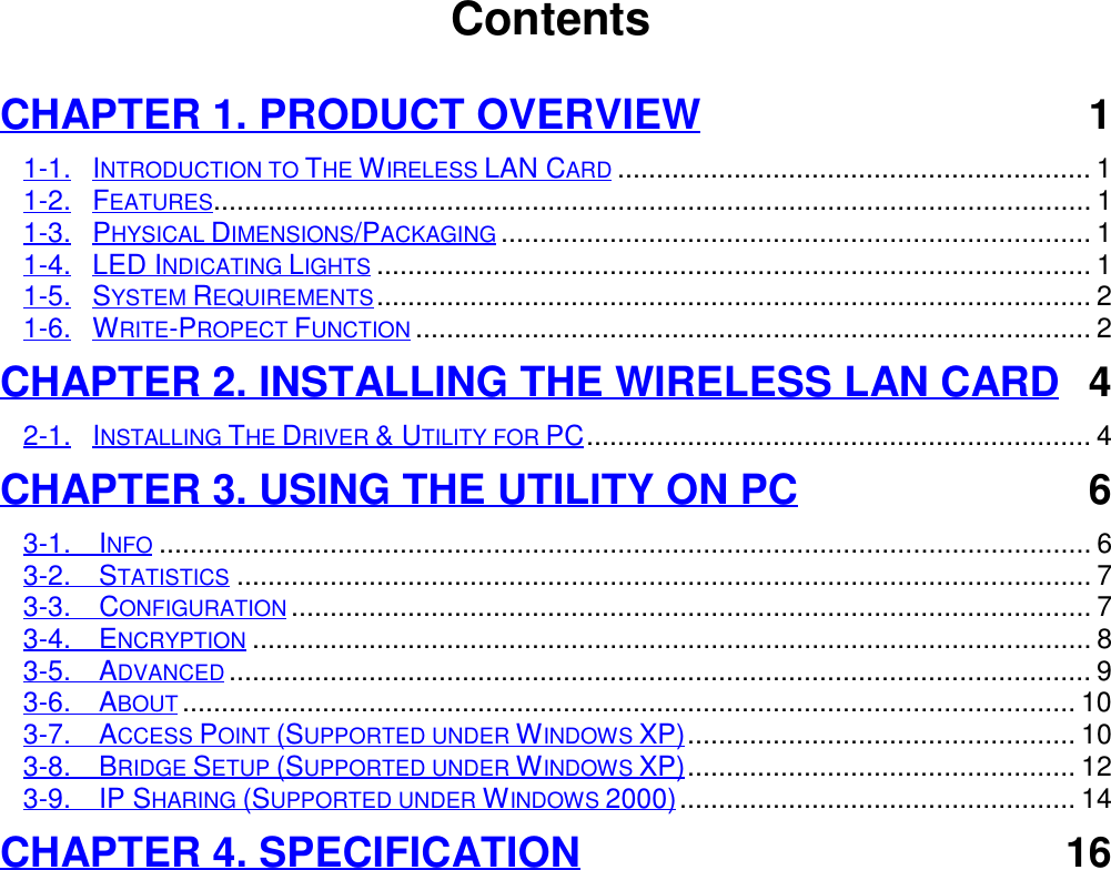                                        ContentsCHAPTER 1. PRODUCT OVERVIEW 11-1. INTRODUCTION TO THE WIRELESS LAN CARD............................................................. 11-2. FEATURES................................................................................................................. 11-3. PHYSICAL DIMENSIONS/PACKAGING............................................................................ 11-4. LED INDICATING LIGHTS............................................................................................ 11-5. SYSTEM REQUIREMENTS............................................................................................ 21-6. WRITE-PROPECT FUNCTION....................................................................................... 2CHAPTER 2. INSTALLING THE WIRELESS LAN CARD 42-1. INSTALLING THE DRIVER &amp; UTILITY FOR PC................................................................. 4CHAPTER 3. USING THE UTILITY ON PC 63-1.  INFO........................................................................................................................ 63-2.  STATISTICS.............................................................................................................. 73-3.  CONFIGURATION....................................................................................................... 73-4.  ENCRYPTION............................................................................................................ 83-5.  ADVANCED............................................................................................................... 93-6.  ABOUT................................................................................................................... 103-7.  ACCESS POINT (SUPPORTED UNDER WINDOWS XP).................................................. 103-8.  BRIDGE SETUP (SUPPORTED UNDER WINDOWS XP).................................................. 123-9.  IP SHARING (SUPPORTED UNDER WINDOWS 2000)................................................... 14CHAPTER 4. SPECIFICATION 16