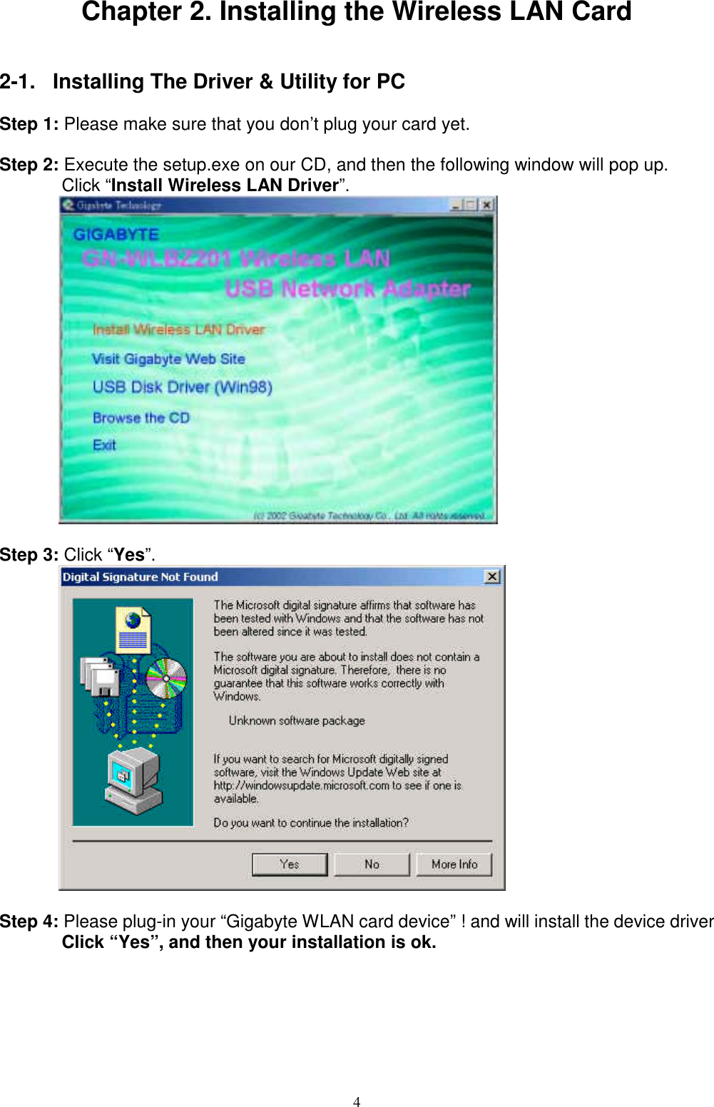 4Chapter 2. Installing the Wireless LAN Card2-1.  Installing The Driver &amp; Utility for PCStep 1: Please make sure that you don’t plug your card yet.Step 2: Execute the setup.exe on our CD, and then the following window will pop up.Click “Install Wireless LAN Driver”.Step 3: Click “Yes”.Step 4: Please plug-in your “Gigabyte WLAN card device” ! and will install the device driverClick “Yes”, and then your installation is ok.