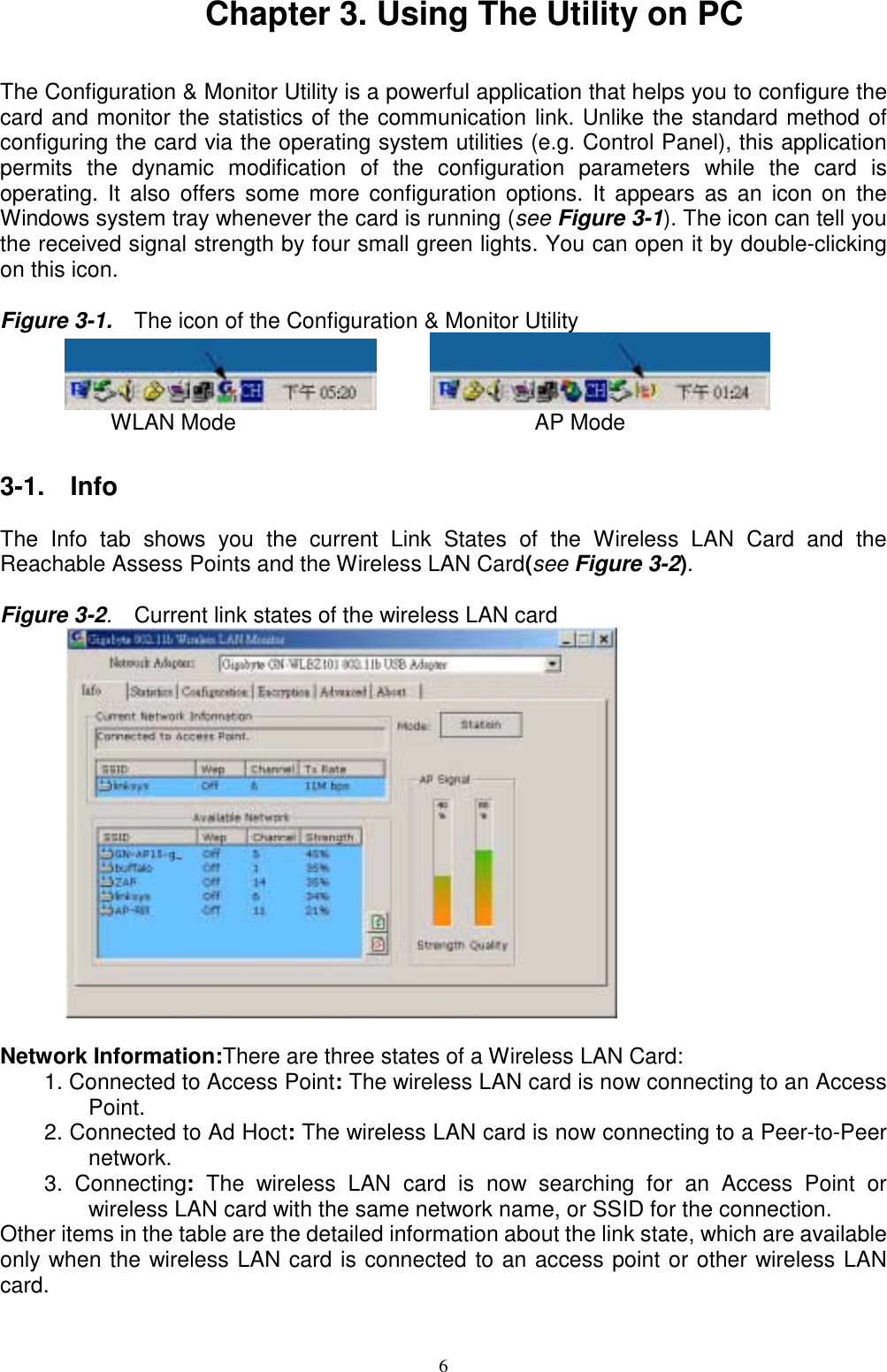 6Chapter 3. Using The Utility on PCThe Configuration &amp; Monitor Utility is a powerful application that helps you to configure thecard and monitor the statistics of the communication link. Unlike the standard method ofconfiguring the card via the operating system utilities (e.g. Control Panel), this applicationpermits the dynamic modification of the configuration parameters while the card isoperating. It also offers some more configuration options. It appears as an icon on theWindows system tray whenever the card is running (see Figure 3-1). The icon can tell youthe received signal strength by four small green lights. You can open it by double-clickingon this icon.Figure 3-1.    The icon of the Configuration &amp; Monitor Utility             WLAN Mode                           AP Mode3-1.  InfoThe Info tab shows you the current Link States of the Wireless LAN Card and theReachable Assess Points and the Wireless LAN Card(see Figure 3-2).Figure 3-2.  Current link states of the wireless LAN card      Network Information:There are three states of a Wireless LAN Card:1. Connected to Access Point: The wireless LAN card is now connecting to an AccessPoint.2. Connected to Ad Hoct: The wireless LAN card is now connecting to a Peer-to-Peernetwork.3. Connecting: The wireless LAN card is now searching for an Access Point orwireless LAN card with the same network name, or SSID for the connection.Other items in the table are the detailed information about the link state, which are availableonly when the wireless LAN card is connected to an access point or other wireless LANcard.