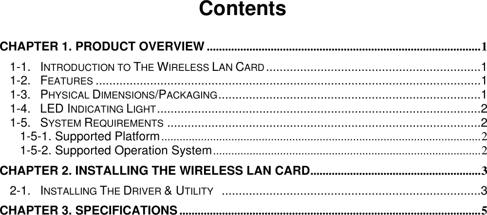                                          Contents  CHAPTER 1. PRODUCT OVERVIEW ..........................................................................................1 1-1. INTRODUCTION TO THE WIRELESS LAN CARD...............................................................1 1-2. FEATURES .................................................................................................................1 1-3. PHYSICAL DIMENSIONS/PACKAGING.............................................................................1 1-4. LED INDICATING LIGHT...............................................................................................2 1-5. SYSTEM REQUIREMENTS ............................................................................................2 1-5-1. Supported Platform.........................................................................................................2 1-5-2. Supported Operation System........................................................................................2 CHAPTER 2. INSTALLING THE WIRELESS LAN CARD........................................................3 2-1. INSTALLING THE DRIVER &amp; UTILITY  ............................................................................3 CHAPTER 3. SPECIFICATIONS ...................................................................................................5   