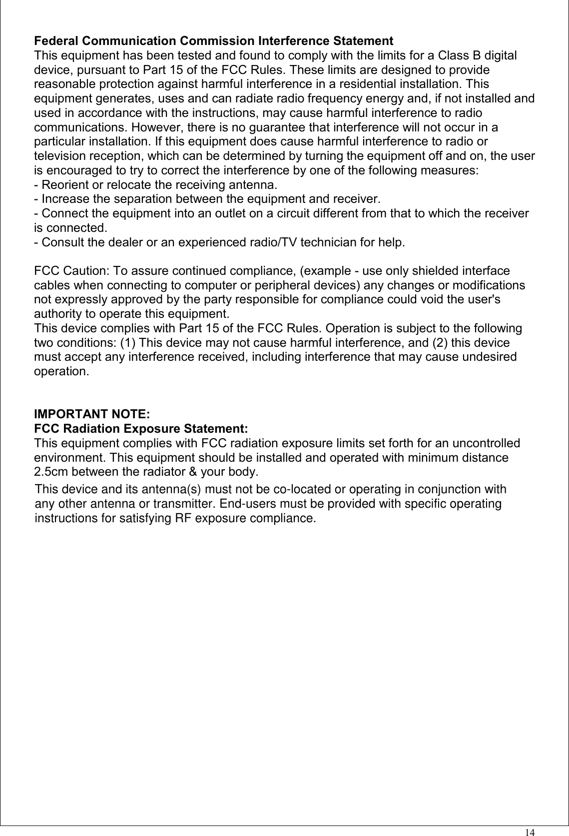 14Federal Communication Commission Interference StatementThis equipment has been tested and found to comply with the limits for a Class B digitaldevice, pursuant to Part 15 of the FCC Rules. These limits are designed to providereasonable protection against harmful interference in a residential installation. Thisequipment generates, uses and can radiate radio frequency energy and, if not installed andused in accordance with the instructions, may cause harmful interference to radiocommunications. However, there is no guarantee that interference will not occur in aparticular installation. If this equipment does cause harmful interference to radio ortelevision reception, which can be determined by turning the equipment off and on, the useris encouraged to try to correct the interference by one of the following measures:- Reorient or relocate the receiving antenna.- Increase the separation between the equipment and receiver.- Connect the equipment into an outlet on a circuit different from that to which the receiveris connected.- Consult the dealer or an experienced radio/TV technician for help.FCC Caution: To assure continued compliance, (example - use only shielded interfacecables when connecting to computer or peripheral devices) any changes or modificationsnot expressly approved by the party responsible for compliance could void the user&apos;sauthority to operate this equipment.This device complies with Part 15 of the FCC Rules. Operation is subject to the followingtwo conditions: (1) This device may not cause harmful interference, and (2) this devicemust accept any interference received, including interference that may cause undesiredoperation.IMPORTANT NOTE:FCC Radiation Exposure Statement:This equipment complies with FCC radiation exposure limits set forth for an uncontrolledenvironment. This equipment should be installed and operated with minimum distance2.5cm between the radiator &amp; your body.This device and its antenna(s) must not be co-located or operating in conjunction withany other antenna or transmitter. End-users must be provided with specific operatinginstructions for satisfying RF exposure compliance.