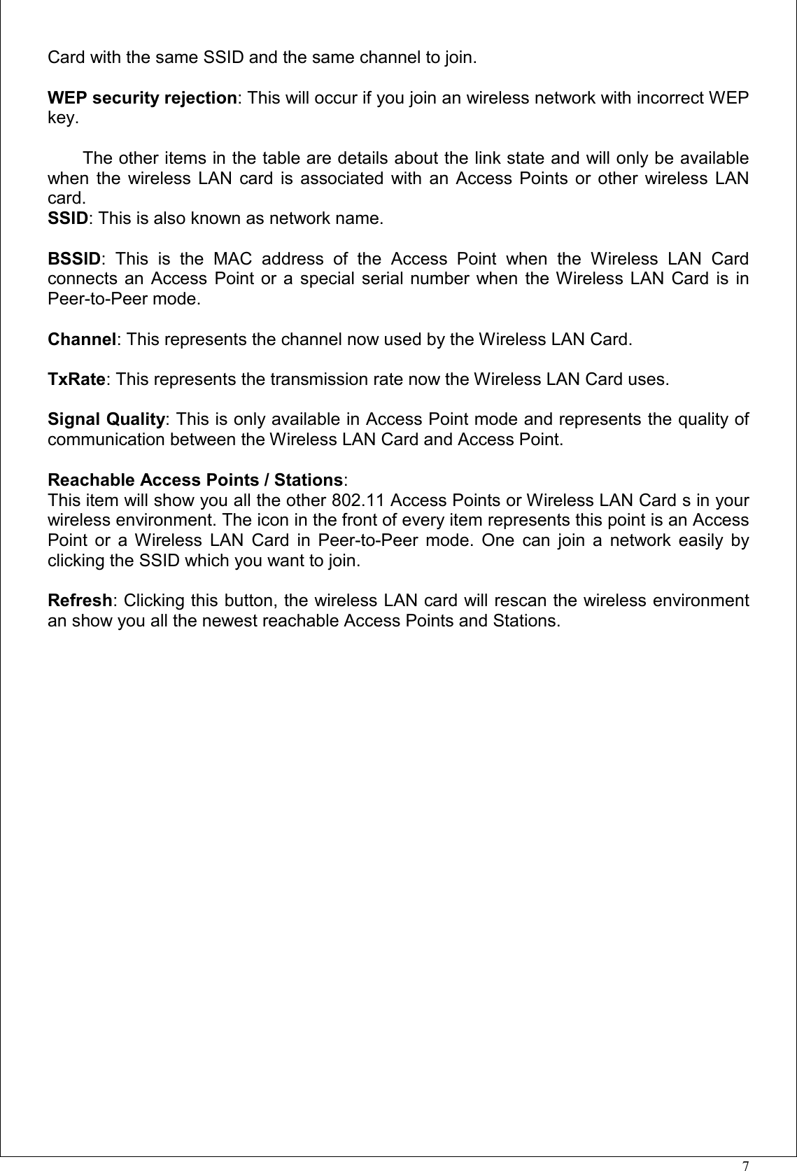 7Card with the same SSID and the same channel to join.WEP security rejection: This will occur if you join an wireless network with incorrect WEPkey.The other items in the table are details about the link state and will only be availablewhen the wireless LAN card is associated with an Access Points or other wireless LANcard.SSID: This is also known as network name.BSSID: This is the MAC address of the Access Point when the Wireless LAN Cardconnects an Access Point or a special serial number when the Wireless LAN Card is inPeer-to-Peer mode.Channel: This represents the channel now used by the Wireless LAN Card.TxRate: This represents the transmission rate now the Wireless LAN Card uses.Signal Quality: This is only available in Access Point mode and represents the quality ofcommunication between the Wireless LAN Card and Access Point.Reachable Access Points / Stations:This item will show you all the other 802.11 Access Points or Wireless LAN Card s in yourwireless environment. The icon in the front of every item represents this point is an AccessPoint or a Wireless LAN Card in Peer-to-Peer mode. One can join a network easily byclicking the SSID which you want to join.Refresh: Clicking this button, the wireless LAN card will rescan the wireless environmentan show you all the newest reachable Access Points and Stations.