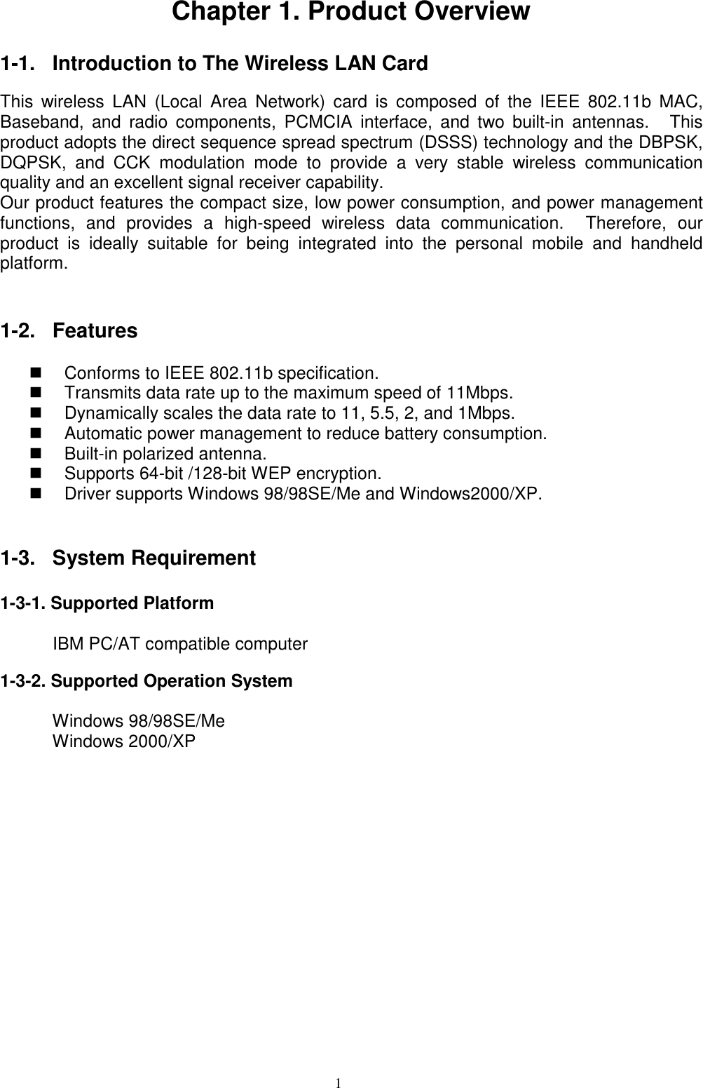 1Chapter 1. Product Overview1-1.  Introduction to The Wireless LAN CardThis wireless LAN (Local Area Network) card is composed of the IEEE 802.11b MAC,Baseband, and radio components, PCMCIA interface, and two built-in antennas.   Thisproduct adopts the direct sequence spread spectrum (DSSS) technology and the DBPSK,DQPSK, and CCK modulation mode to provide a very stable wireless communicationquality and an excellent signal receiver capability.Our product features the compact size, low power consumption, and power managementfunctions, and provides a high-speed wireless data communication.  Therefore, ourproduct is ideally suitable for being integrated into the personal mobile and handheldplatform.1-2. Features  Conforms to IEEE 802.11b specification.  Transmits data rate up to the maximum speed of 11Mbps.  Dynamically scales the data rate to 11, 5.5, 2, and 1Mbps.  Automatic power management to reduce battery consumption.  Built-in polarized antenna.  Supports 64-bit /128-bit WEP encryption.  Driver supports Windows 98/98SE/Me and Windows2000/XP.1-3. System Requirement1-3-1. Supported Platform       IBM PC/AT compatible computer1-3-2. Supported Operation System      Windows 98/98SE/Me      Windows 2000/XP