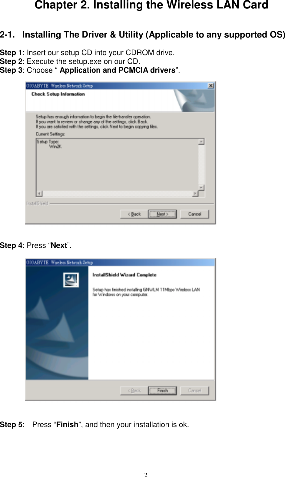 2Chapter 2. Installing the Wireless LAN Card2-1.  Installing The Driver &amp; Utility (Applicable to any supported OS)Step 1: Insert our setup CD into your CDROM drive.Step 2: Execute the setup.exe on our CD.Step 3: Choose “ Application and PCMCIA drivers”.Step 4: Press “Next”.Step 5:  Press “Finish”, and then your installation is ok.