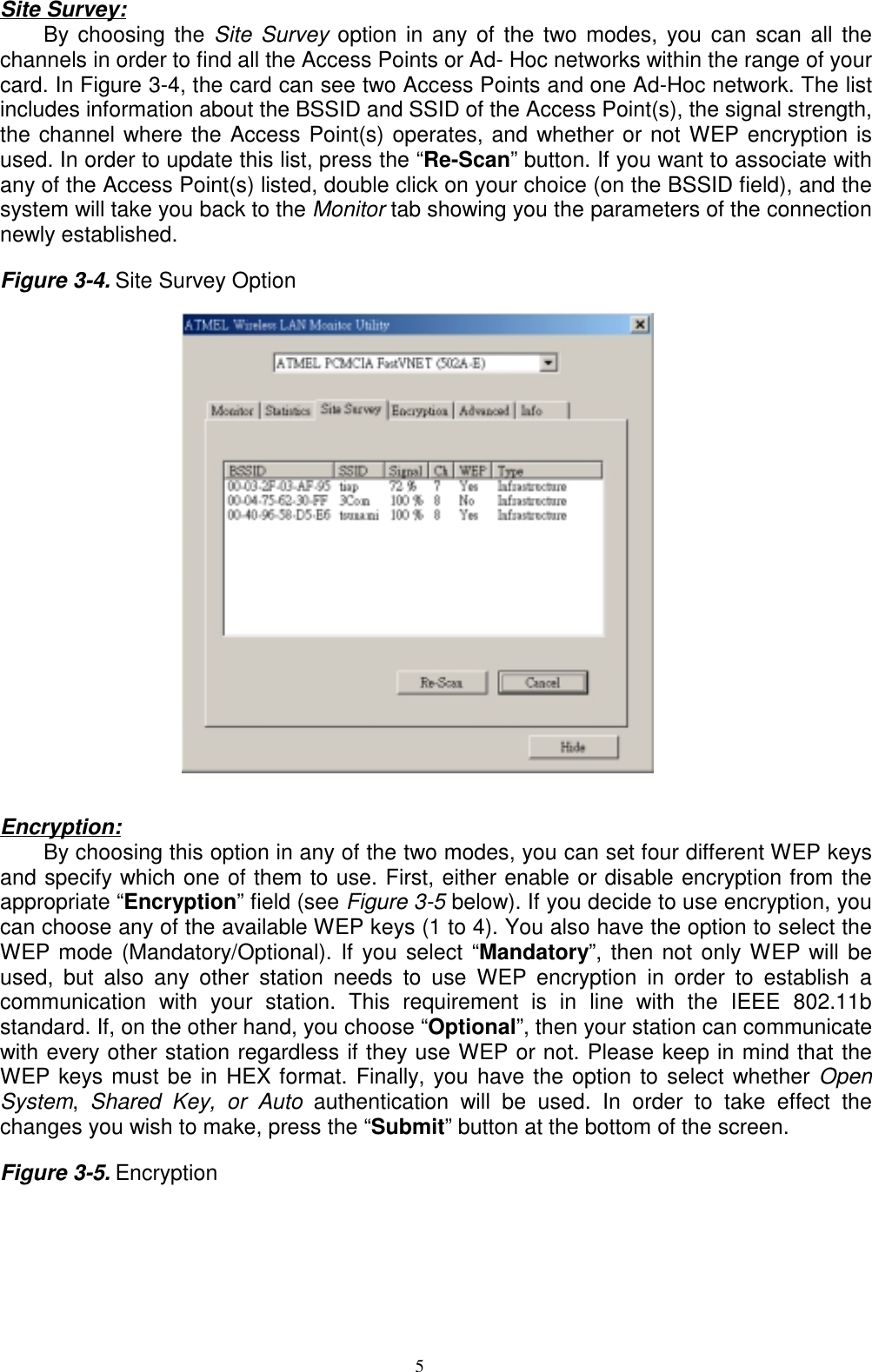 5Site Survey:By choosing the Site Survey option in any of the two modes, you can scan all thechannels in order to find all the Access Points or Ad- Hoc networks within the range of yourcard. In Figure 3-4, the card can see two Access Points and one Ad-Hoc network. The listincludes information about the BSSID and SSID of the Access Point(s), the signal strength,the channel where the Access Point(s) operates, and whether or not WEP encryption isused. In order to update this list, press the “Re-Scan” button. If you want to associate withany of the Access Point(s) listed, double click on your choice (on the BSSID field), and thesystem will take you back to the Monitor tab showing you the parameters of the connectionnewly established.Figure 3-4. Site Survey Option                                                 Encryption:By choosing this option in any of the two modes, you can set four different WEP keysand specify which one of them to use. First, either enable or disable encryption from theappropriate “Encryption” field (see Figure 3-5 below). If you decide to use encryption, youcan choose any of the available WEP keys (1 to 4). You also have the option to select theWEP mode (Mandatory/Optional). If you select “Mandatory”, then not only WEP will beused, but also any other station needs to use WEP encryption in order to establish acommunication with your station. This requirement is in line with the IEEE 802.11bstandard. If, on the other hand, you choose “Optional”, then your station can communicatewith every other station regardless if they use WEP or not. Please keep in mind that theWEP keys must be in HEX format. Finally, you have the option to select whether OpenSystem,  Shared Key, or Auto authentication will be used. In order to take effect thechanges you wish to make, press the “Submit” button at the bottom of the screen.Figure 3-5. Encryption