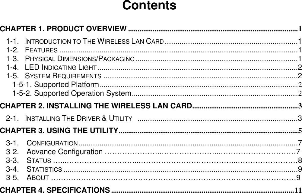                                              Contents  CHAPTER 1. PRODUCT OVERVIEW ..........................................................................................1 1-1. INTRODUCTION TO THE WIRELESS LAN CARD...............................................................1 1-2. FEATURES .................................................................................................................1 1-3. PHYSICAL DIMENSIONS/PACKAGING.............................................................................1 1-4. LED INDICATING LIGHT...............................................................................................2 1-5. SYSTEM REQUIREMENTS ............................................................................................2 1-5-1. Supported Platform.........................................................................................................2 1-5-2. Supported Operation System........................................................................................2 CHAPTER 2. INSTALLING THE WIRELESS LAN CARD........................................................3 2-1. INSTALLING THE DRIVER &amp; UTILITY  ............................................................................3 CHAPTER 3. USING THE UTILITY...............................................................................................5 3-1.  CONFIGURATION........................................................................................................7   3-2.  Advance Configuration …………………..…………………...…………………………7 3-3.  STATUS …...………………………...………………………………...……………………8 3-4.  STATISTICS ...............................................................................................................9   3-5.  ABOUT ……………………..………………………………………………………………9 CHAPTER 4. SPECIFICATIONS .................................................................................................11 
