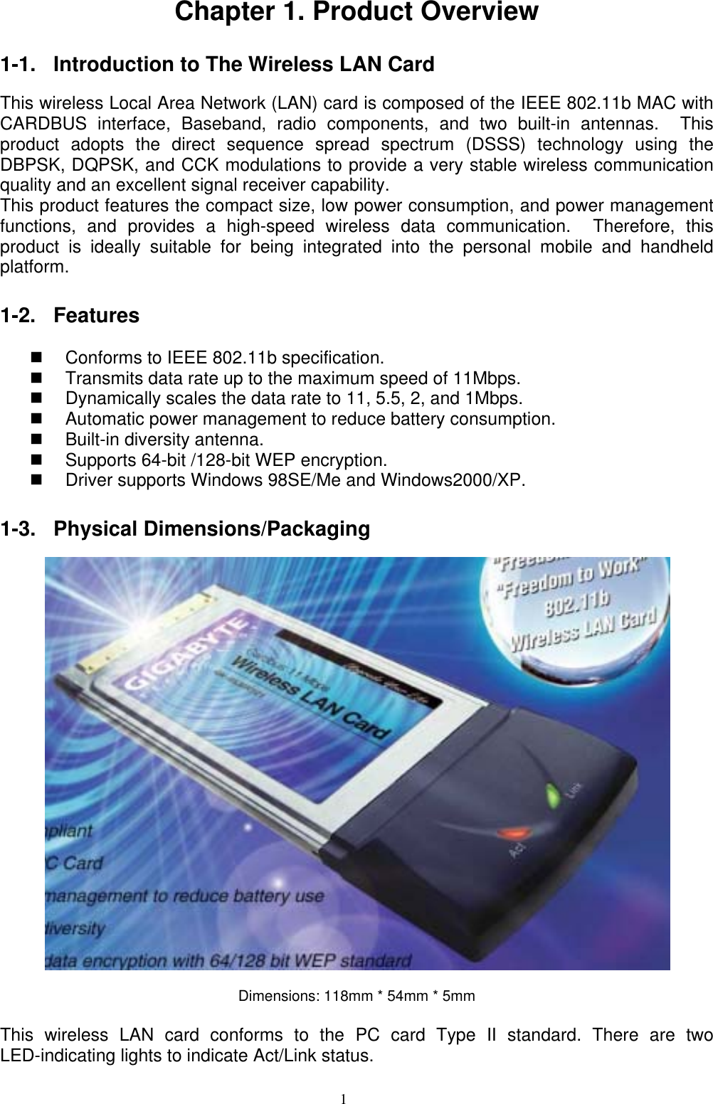 1   Chapter 1. Product Overview  1-1. Introduction to The Wireless LAN Card    This wireless Local Area Network (LAN) card is composed of the IEEE 802.11b MAC with CARDBUS interface, Baseband, radio components, and two built-in antennas.  This product adopts the direct sequence spread spectrum (DSSS) technology using the DBPSK, DQPSK, and CCK modulations to provide a very stable wireless communication quality and an excellent signal receiver capability.   This product features the compact size, low power consumption, and power management functions, and provides a high-speed wireless data communication.  Therefore, this product is ideally suitable for being integrated into the personal mobile and handheld platform.   1-2. Features    Conforms to IEEE 802.11b specification.   Transmits data rate up to the maximum speed of 11Mbps.   Dynamically scales the data rate to 11, 5.5, 2, and 1Mbps.   Automatic power management to reduce battery consumption.       Built-in diversity antenna.     Supports 64-bit /128-bit WEP encryption.       Driver supports Windows 98SE/Me and Windows2000/XP.  1-3. Physical Dimensions/Packaging    Dimensions: 118mm * 54mm * 5mm  This wireless LAN card conforms to the PC card Type II standard. There are two LED-indicating lights to indicate Act/Link status. 