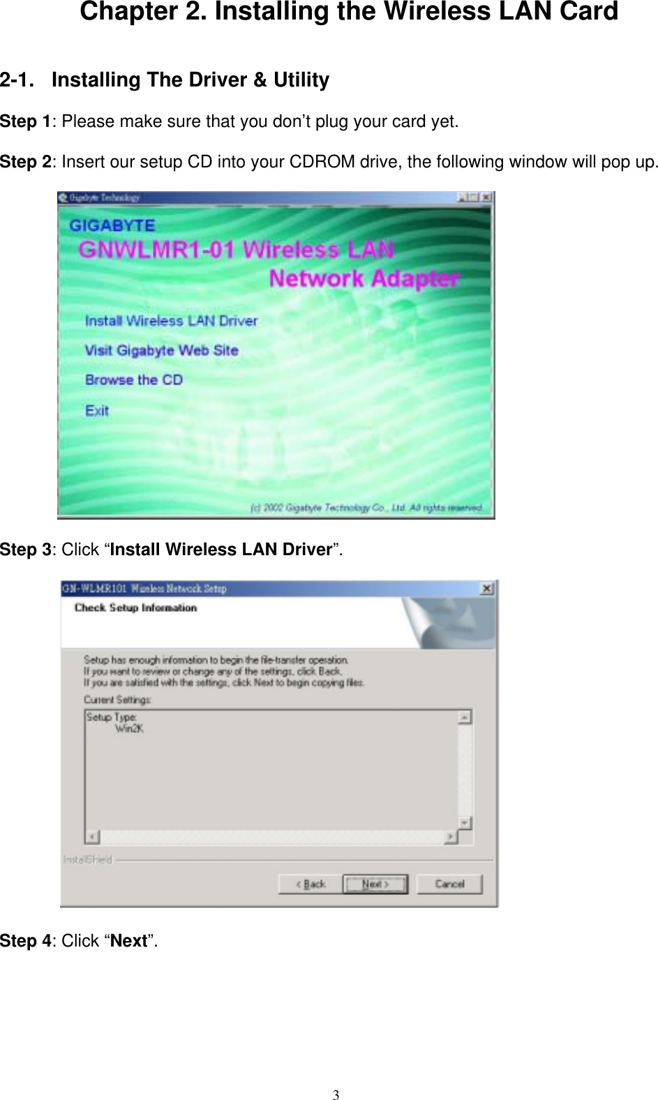 3   Chapter 2. Installing the Wireless LAN Card   2-1.  Installing The Driver &amp; Utility  Step 1: Please make sure that you don’t plug your card yet.  Step 2: Insert our setup CD into your CDROM drive, the following window will pop up.    Step 3: Click “Install Wireless LAN Driver”.            Step 4: Click “Next”.   