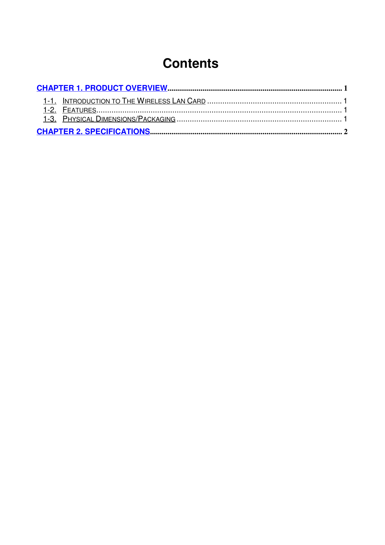                                        ContentsCHAPTER 1. PRODUCT OVERVIEW.......................................................................................... 11-1. INTRODUCTION TO THE WIRELESS LAN CARD.............................................................. 11-2. FEATURES................................................................................................................. 11-3. PHYSICAL DIMENSIONS/PACKAGING............................................................................ 1CHAPTER 2. SPECIFICATIONS................................................................................................... 2