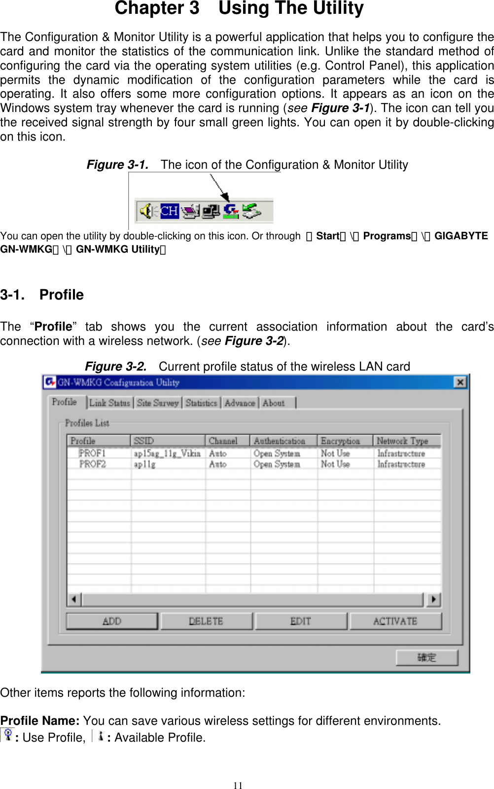 11  Chapter 3    Using The Utility  The Configuration &amp; Monitor Utility is a powerful application that helps you to configure the card and monitor the statistics of the communication link. Unlike the standard method of configuring the card via the operating system utilities (e.g. Control Panel), this application permits the dynamic modification of the configuration parameters while the card is operating. It also offers some more configuration options. It appears as an icon on the Windows system tray whenever the card is running (see Figure 3-1). The icon can tell you the received signal strength by four small green lights. You can open it by double-clicking on this icon.  Figure 3-1.    The icon of the Configuration &amp; Monitor Utility                            You can open the utility by double-clicking on this icon. Or through  「Start」\「Programs」\「GIGABYTE GN-WMKG」\「GN-WMKG Utility」   3-1.  Profile  The “Profile” tab shows you the current association information about the card’s connection with a wireless network. (see Figure 3-2).  Figure 3-2.    Current profile status of the wireless LAN card   Other items reports the following information:  Profile Name: You can save various wireless settings for different environments.   : Use Profile,  : Available Profile.  