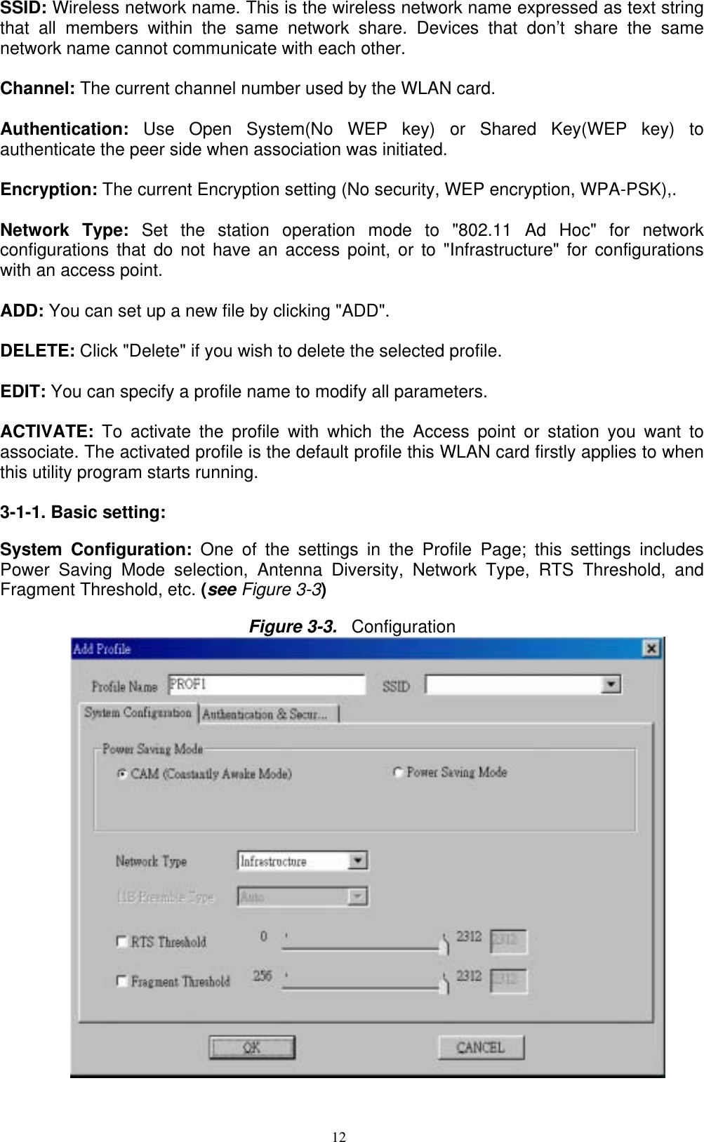 12  SSID: Wireless network name. This is the wireless network name expressed as text string that all members within the same network share. Devices that don’t share the same network name cannot communicate with each other.  Channel: The current channel number used by the WLAN card.  Authentication:  Use Open System(No WEP key) or Shared Key(WEP key) to authenticate the peer side when association was initiated.  Encryption: The current Encryption setting (No security, WEP encryption, WPA-PSK),.  Network Type: Set the station operation mode to &quot;802.11 Ad Hoc&quot; for network configurations that do not have an access point, or to &quot;Infrastructure&quot; for configurations with an access point.  ADD: You can set up a new file by clicking &quot;ADD&quot;.  DELETE: Click &quot;Delete&quot; if you wish to delete the selected profile.    EDIT: You can specify a profile name to modify all parameters.  ACTIVATE:  To activate the profile with which the Access point or station you want to associate. The activated profile is the default profile this WLAN card firstly applies to when this utility program starts running.  3-1-1. Basic setting:  System Configuration: One of the settings in the Profile Page; this settings includes Power Saving Mode selection, Antenna Diversity, Network Type, RTS Threshold, and Fragment Threshold, etc. (see Figure 3-3)  Figure 3-3.  Configuration   
