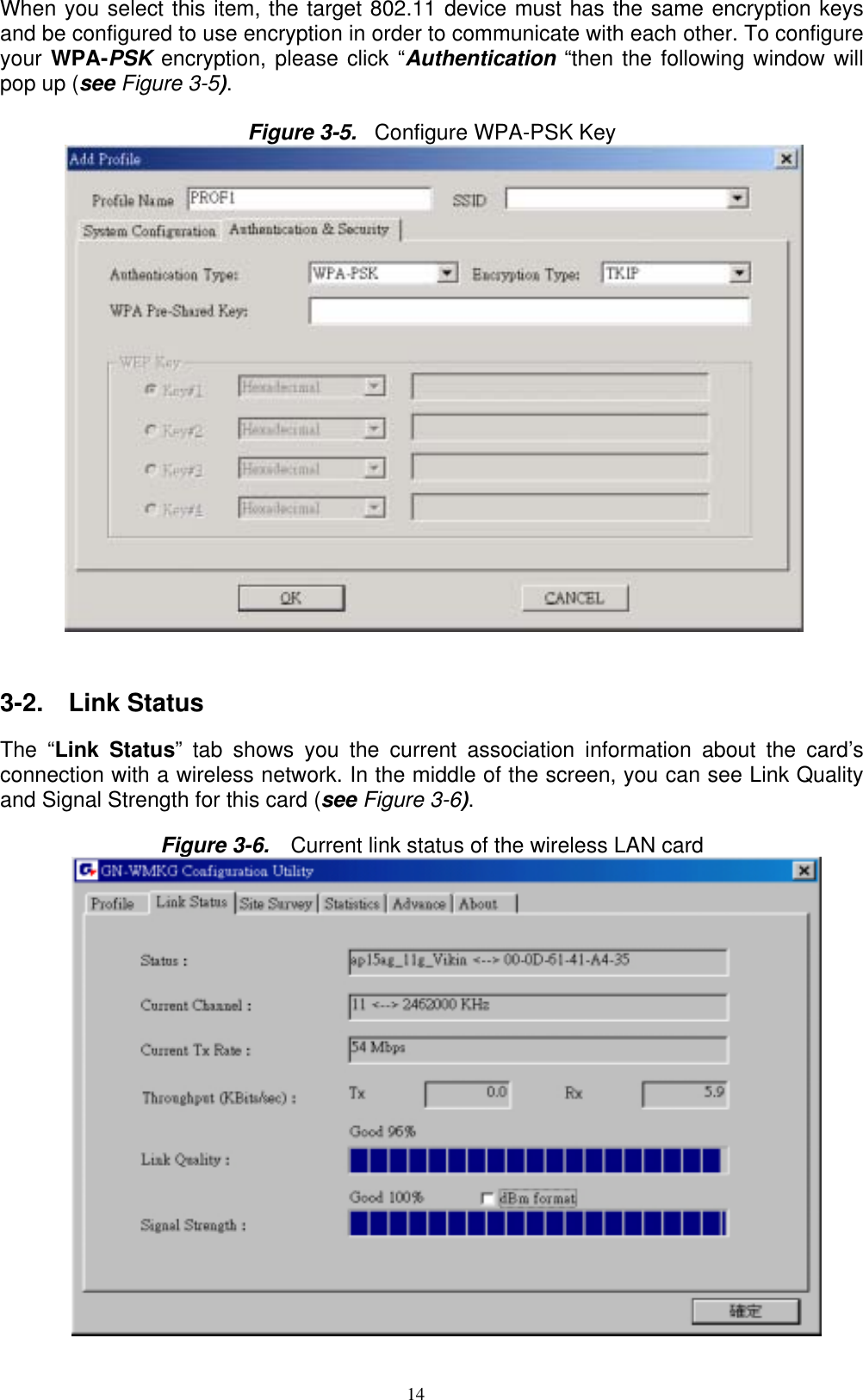 14  When you select this item, the target 802.11 device must has the same encryption keys and be configured to use encryption in order to communicate with each other. To configure your WPA-PSK encryption, please click “Authentication “then the following window will pop up (see Figure 3-5).  Figure 3-5.  Configure WPA-PSK Key           3-2.  Link Status   The “Link Status” tab shows you the current association information about the card’s connection with a wireless network. In the middle of the screen, you can see Link Quality and Signal Strength for this card (see Figure 3-6).  Figure 3-6.    Current link status of the wireless LAN card  