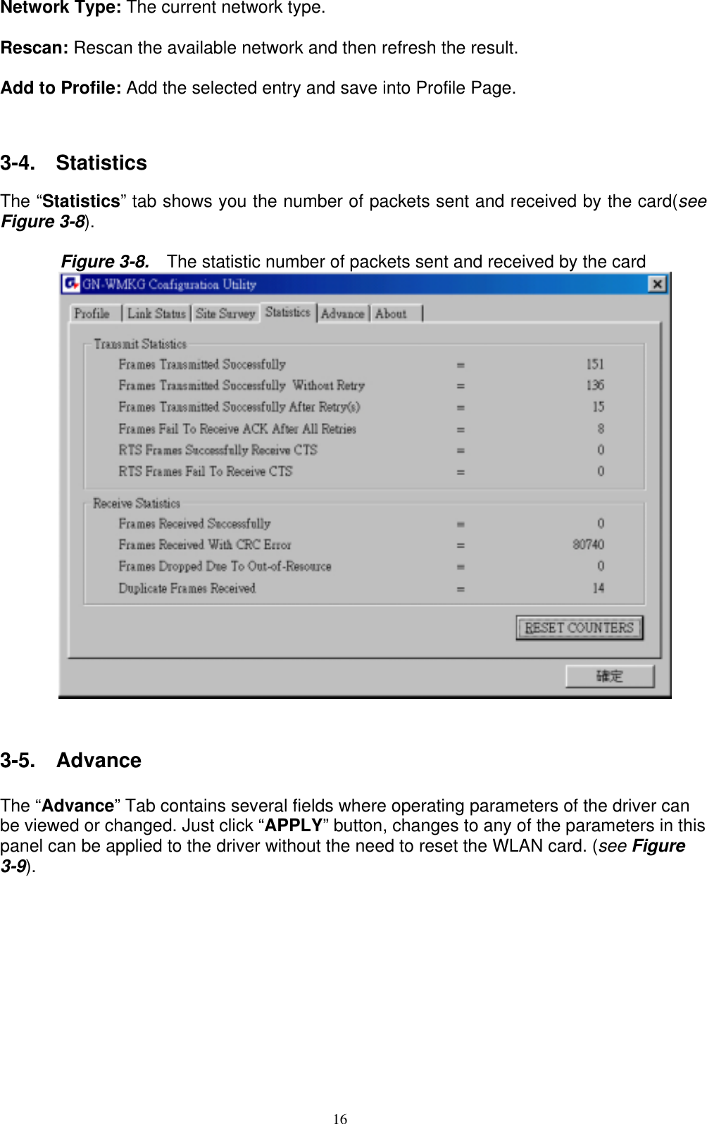 16   Network Type: The current network type.  Rescan: Rescan the available network and then refresh the result.      Add to Profile: Add the selected entry and save into Profile Page.   3-4.  Statistics  The “Statistics” tab shows you the number of packets sent and received by the card(see Figure 3-8).   Figure 3-8.    The statistic number of packets sent and received by the card    3-5.  Advance  The “Advance” Tab contains several fields where operating parameters of the driver can be viewed or changed. Just click “APPLY” button, changes to any of the parameters in this panel can be applied to the driver without the need to reset the WLAN card. (see Figure 3-9).  