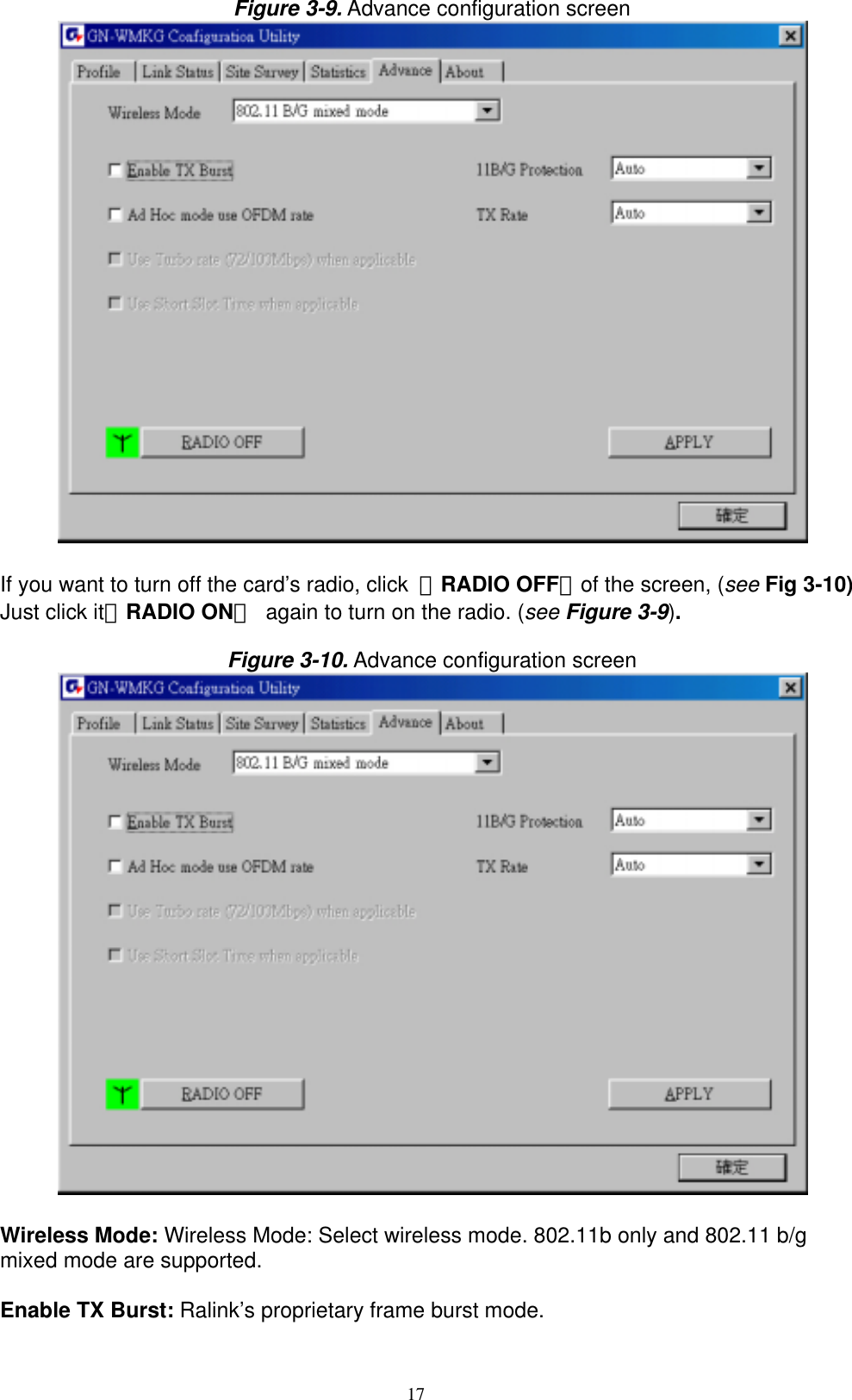 17  Figure 3-9. Advance configuration screen   If you want to turn off the card’s radio, click  「RADIO OFF」of the screen, (see Fig 3-10) Just click it「RADIO ON」  again to turn on the radio. (see Figure 3-9).  Figure 3-10. Advance configuration screen   Wireless Mode: Wireless Mode: Select wireless mode. 802.11b only and 802.11 b/g mixed mode are supported.  Enable TX Burst: Ralink’s proprietary frame burst mode.  