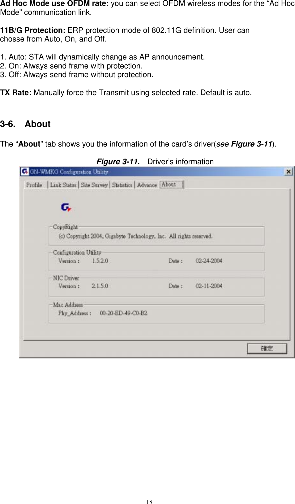 18  Ad Hoc Mode use OFDM rate: you can select OFDM wireless modes for the “Ad Hoc Mode” communication link.  11B/G Protection: ERP protection mode of 802.11G definition. User can chosse from Auto, On, and Off.  1. Auto: STA will dynamically change as AP announcement. 2. On: Always send frame with protection. 3. Off: Always send frame without protection.  TX Rate: Manually force the Transmit using selected rate. Default is auto.   3-6.  About  The “About” tab shows you the information of the card’s driver(see Figure 3-11).  Figure 3-11.    Driver’s information   