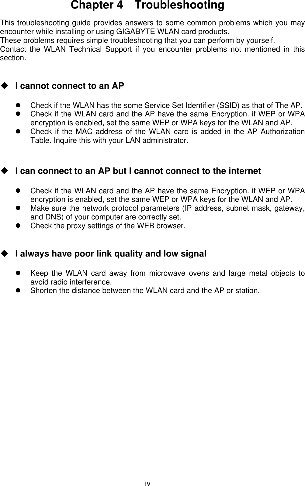 19  Chapter 4  Troubleshooting  This troubleshooting guide provides answers to some common problems which you may encounter while installing or using GIGABYTE WLAN card products.   These problems requires simple troubleshooting that you can perform by yourself. Contact the WLAN Technical Support if you encounter problems not mentioned in this section.    I cannot connect to an AP      Check if the WLAN has the some Service Set Identifier (SSID) as that of The AP.   Check if the WLAN card and the AP have the same Encryption. if WEP or WPA encryption is enabled, set the same WEP or WPA keys for the WLAN and AP.   Check if the MAC address of the WLAN card is added in the AP Authorization Table. Inquire this with your LAN administrator.    I can connect to an AP but I cannot connect to the internet    Check if the WLAN card and the AP have the same Encryption. if WEP or WPA encryption is enabled, set the same WEP or WPA keys for the WLAN and AP.   Make sure the network protocol parameters (IP address, subnet mask, gateway, and DNS) of your computer are correctly set.   Check the proxy settings of the WEB browser.    I always have poor link quality and low signal    Keep the WLAN card away from microwave ovens and large metal objects to avoid radio interference.   Shorten the distance between the WLAN card and the AP or station.  