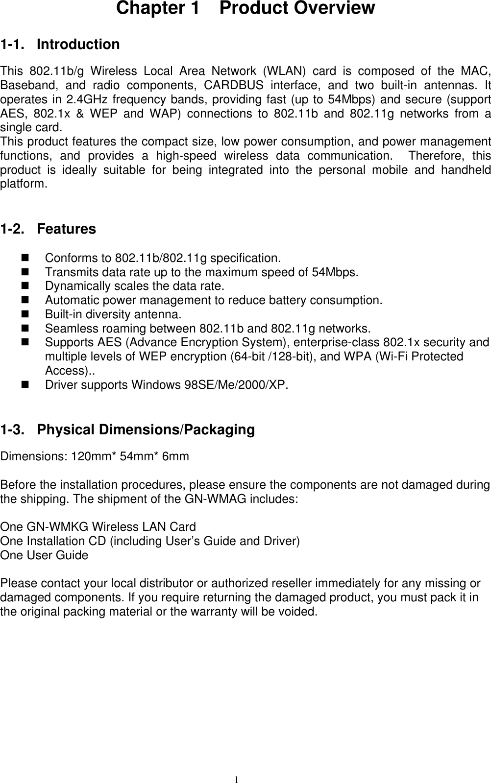 1  Chapter 1  Product Overview  1-1. Introduction  This 802.11b/g Wireless Local Area Network (WLAN) card is composed of the MAC, Baseband, and radio components, CARDBUS interface, and two built-in antennas. It operates in 2.4GHz frequency bands, providing fast (up to 54Mbps) and secure (support AES, 802.1x &amp; WEP and WAP) connections to 802.11b and 802.11g networks from a single card. This product features the compact size, low power consumption, and power management functions, and provides a high-speed wireless data communication.  Therefore, this product is ideally suitable for being integrated into the personal mobile and handheld platform.    1-2. Features    Conforms to 802.11b/802.11g specification.   Transmits data rate up to the maximum speed of 54Mbps.   Dynamically scales the data rate.   Automatic power management to reduce battery consumption.       Built-in diversity antenna.     Seamless roaming between 802.11b and 802.11g networks.   Supports AES (Advance Encryption System), enterprise-class 802.1x security and multiple levels of WEP encryption (64-bit /128-bit), and WPA (Wi-Fi Protected Access)..     Driver supports Windows 98SE/Me/2000/XP.   1-3. Physical Dimensions/Packaging  Dimensions: 120mm* 54mm* 6mm  Before the installation procedures, please ensure the components are not damaged during the shipping. The shipment of the GN-WMAG includes:  One GN-WMKG Wireless LAN Card One Installation CD (including User’s Guide and Driver) One User Guide  Please contact your local distributor or authorized reseller immediately for any missing or damaged components. If you require returning the damaged product, you must pack it in the original packing material or the warranty will be voided.     