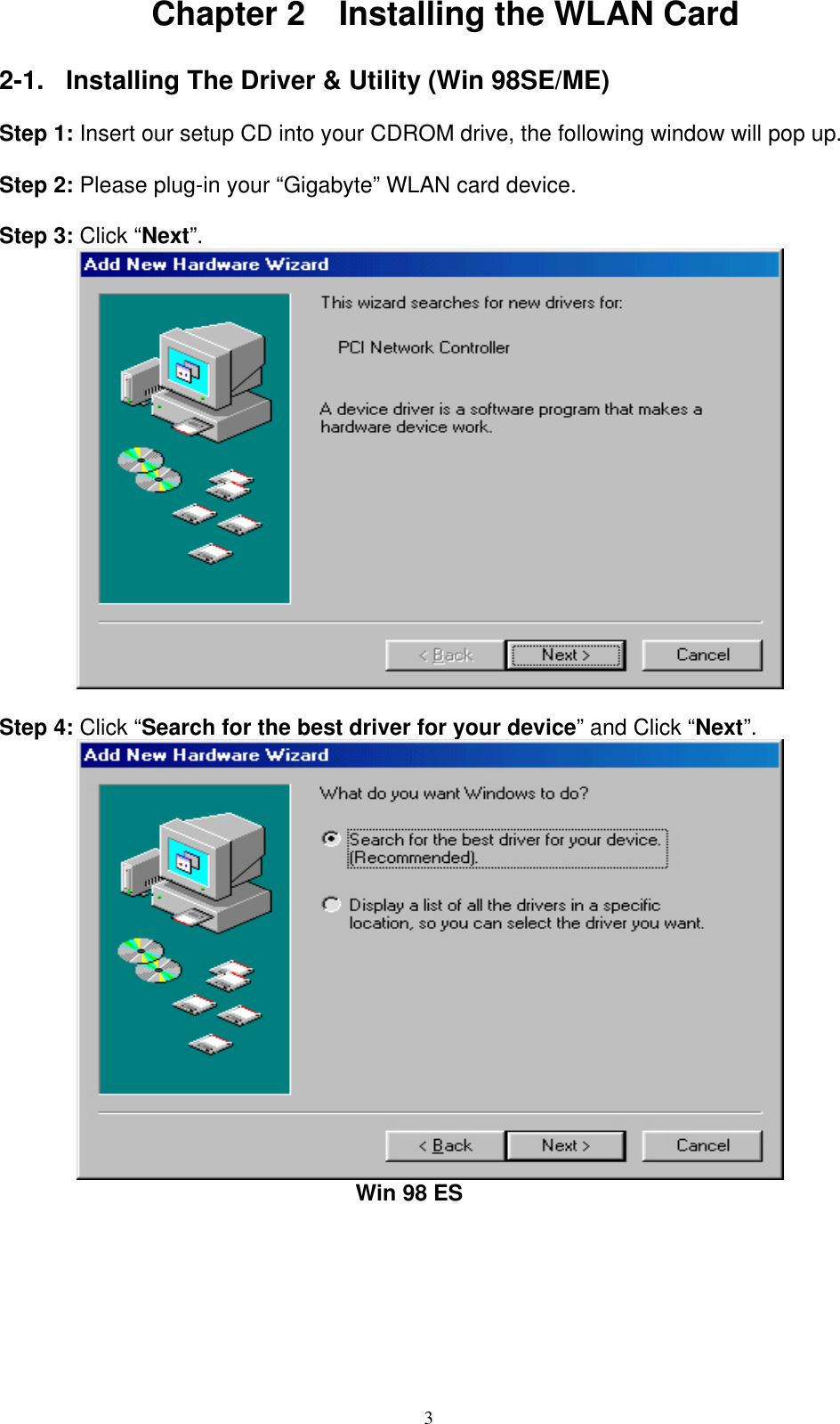 3  Chapter 2    Installing the WLAN Card  2-1.  Installing The Driver &amp; Utility (Win 98SE/ME)  Step 1: Insert our setup CD into your CDROM drive, the following window will pop up.  Step 2: Please plug-in your “Gigabyte” WLAN card device.  Step 3: Click “Next”.           Step 4: Click “Search for the best driver for your device” and Click “Next”.                                          Win 98 ES 