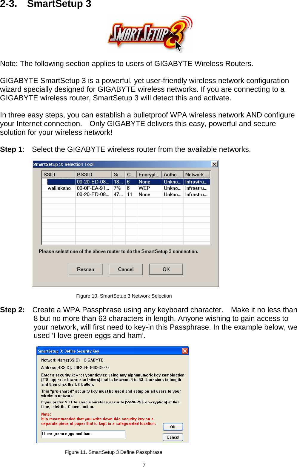 7   2-3.  SmartSetup 3     Note: The following section applies to users of GIGABYTE Wireless Routers.  GIGABYTE SmartSetup 3 is a powerful, yet user-friendly wireless network configuration wizard specially designed for GIGABYTE wireless networks. If you are connecting to a GIGABYTE wireless router, SmartSetup 3 will detect this and activate.      In three easy steps, you can establish a bulletproof WPA wireless network AND configure your Internet connection.    Only GIGABYTE delivers this easy, powerful and secure solution for your wireless network!  Step 1:    Select the GIGABYTE wireless router from the available networks.    Figure 10. SmartSetup 3 Network Selection  Step 2:    Create a WPA Passphrase using any keyboard character.    Make it no less than 8 but no more than 63 characters in length. Anyone wishing to gain access to your network, will first need to key-in this Passphrase. In the example below, we used ‘I love green eggs and ham’.    Figure 11. SmartSetup 3 Define Passphrase 