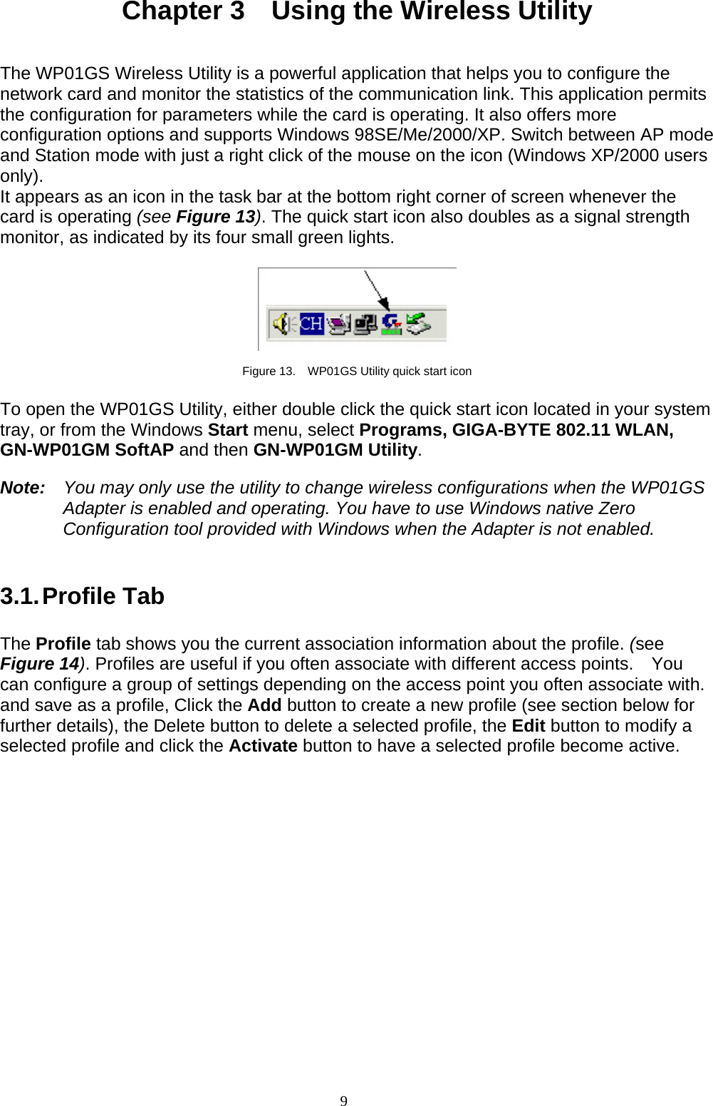9   Chapter 3    Using the Wireless Utility   The WP01GS Wireless Utility is a powerful application that helps you to configure the network card and monitor the statistics of the communication link. This application permits the configuration for parameters while the card is operating. It also offers more configuration options and supports Windows 98SE/Me/2000/XP. Switch between AP mode and Station mode with just a right click of the mouse on the icon (Windows XP/2000 users only). It appears as an icon in the task bar at the bottom right corner of screen whenever the card is operating (see Figure 13). The quick start icon also doubles as a signal strength monitor, as indicated by its four small green lights.      Figure 13.    WP01GS Utility quick start icon  To open the WP01GS Utility, either double click the quick start icon located in your system tray, or from the Windows Start menu, select Programs, GIGA-BYTE 802.11 WLAN, GN-WP01GM SoftAP and then GN-WP01GM Utility.  Note:    You may only use the utility to change wireless configurations when the WP01GS Adapter is enabled and operating. You have to use Windows native Zero Configuration tool provided with Windows when the Adapter is not enabled.   3.1. Profile  Tab  The Profile tab shows you the current association information about the profile. (see Figure 14). Profiles are useful if you often associate with different access points.  You can configure a group of settings depending on the access point you often associate with. and save as a profile, Click the Add button to create a new profile (see section below for further details), the Delete button to delete a selected profile, the Edit button to modify a selected profile and click the Activate button to have a selected profile become active.  