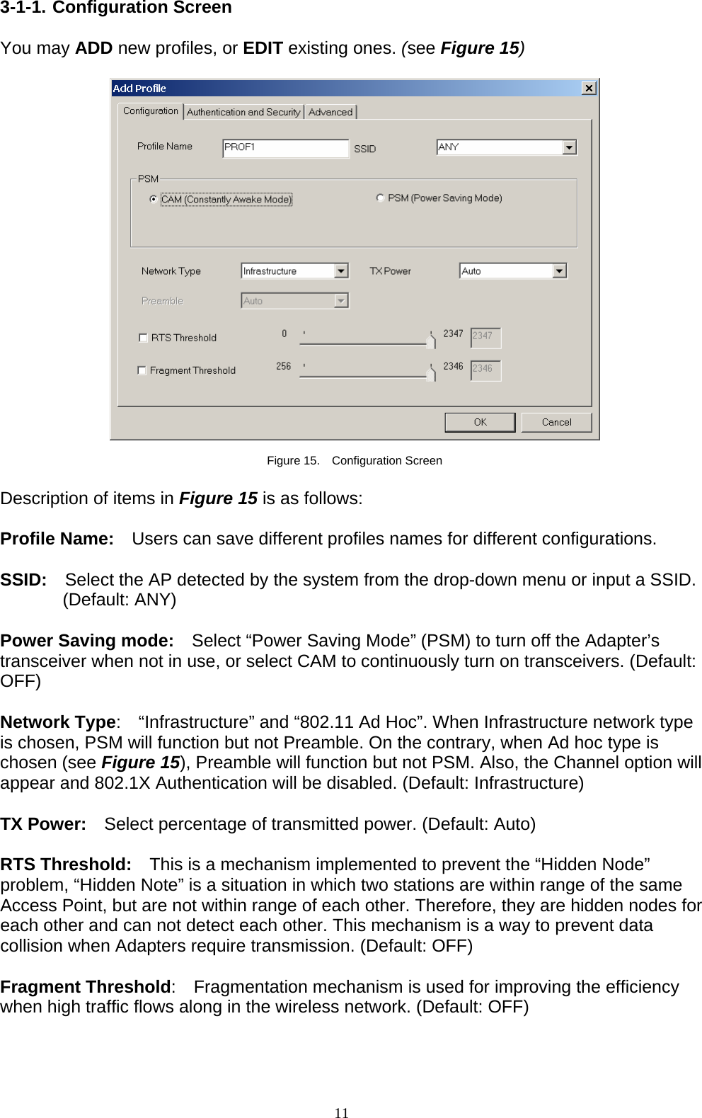 11   3-1-1. Configuration Screen  You may ADD new profiles, or EDIT existing ones. (see Figure 15)    Figure 15.  Configuration Screen  Description of items in Figure 15 is as follows:  Profile Name:    Users can save different profiles names for different configurations.  SSID:  Select the AP detected by the system from the drop-down menu or input a SSID. (Default: ANY)  Power Saving mode:    Select “Power Saving Mode” (PSM) to turn off the Adapter’s transceiver when not in use, or select CAM to continuously turn on transceivers. (Default: OFF)  Network Type:  “Infrastructure” and “802.11 Ad Hoc”. When Infrastructure network type is chosen, PSM will function but not Preamble. On the contrary, when Ad hoc type is chosen (see Figure 15), Preamble will function but not PSM. Also, the Channel option will appear and 802.1X Authentication will be disabled. (Default: Infrastructure)  TX Power:    Select percentage of transmitted power. (Default: Auto)  RTS Threshold:    This is a mechanism implemented to prevent the “Hidden Node” problem, “Hidden Note” is a situation in which two stations are within range of the same Access Point, but are not within range of each other. Therefore, they are hidden nodes for each other and can not detect each other. This mechanism is a way to prevent data collision when Adapters require transmission. (Default: OFF)  Fragment Threshold:    Fragmentation mechanism is used for improving the efficiency when high traffic flows along in the wireless network. (Default: OFF)    