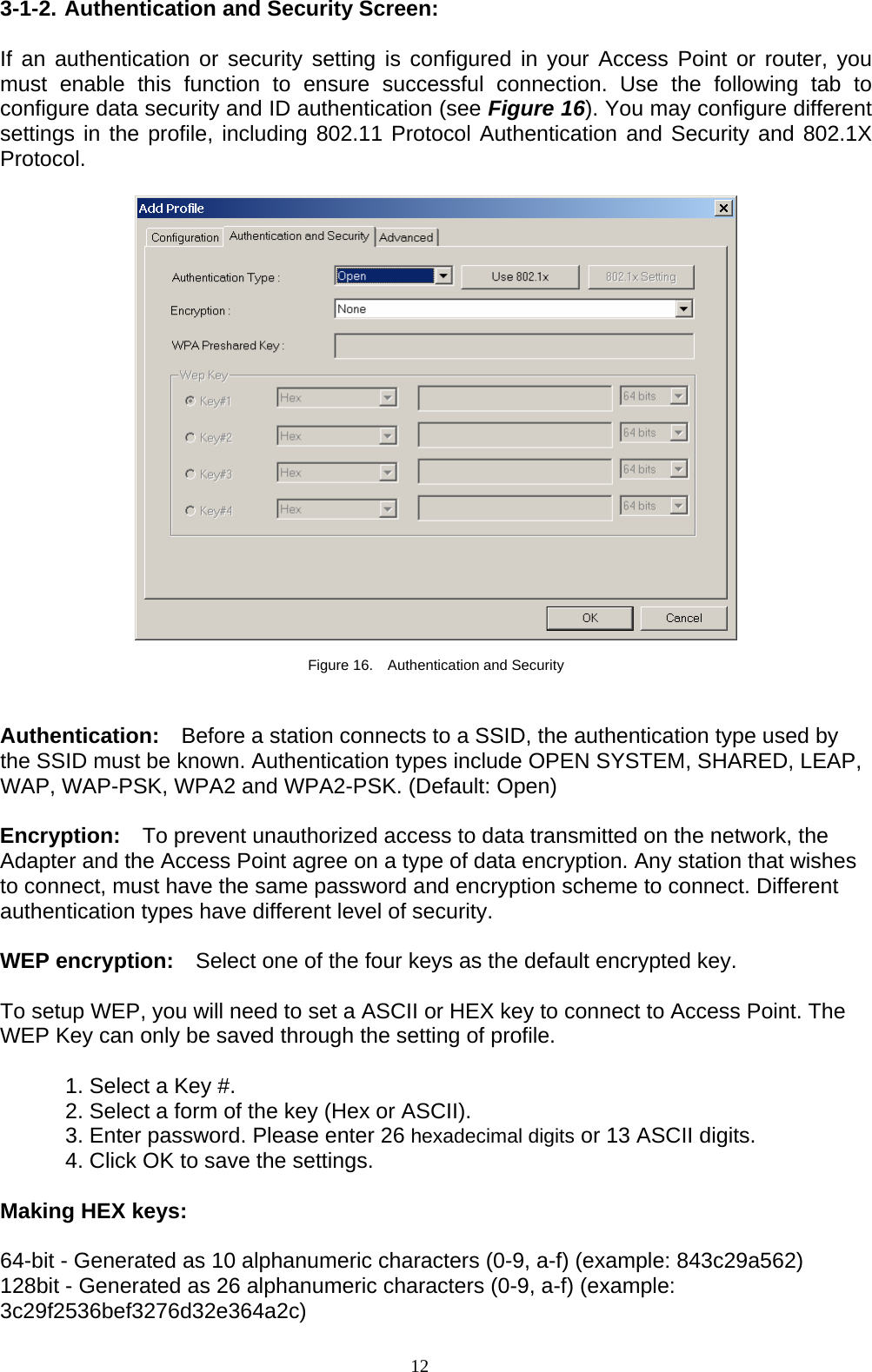 12   3-1-2. Authentication and Security Screen:  If an authentication or security setting is configured in your Access Point or router, you must enable this function to ensure successful connection. Use the following tab to configure data security and ID authentication (see Figure 16). You may configure different settings in the profile, including 802.11 Protocol Authentication and Security and 802.1X Protocol.    Figure 16.    Authentication and Security   Authentication:    Before a station connects to a SSID, the authentication type used by the SSID must be known. Authentication types include OPEN SYSTEM, SHARED, LEAP, WAP, WAP-PSK, WPA2 and WPA2-PSK. (Default: Open)  Encryption:    To prevent unauthorized access to data transmitted on the network, the Adapter and the Access Point agree on a type of data encryption. Any station that wishes to connect, must have the same password and encryption scheme to connect. Different authentication types have different level of security.    WEP encryption:    Select one of the four keys as the default encrypted key.  To setup WEP, you will need to set a ASCII or HEX key to connect to Access Point. The WEP Key can only be saved through the setting of profile.  1. Select a Key #. 2. Select a form of the key (Hex or ASCII). 3. Enter password. Please enter 26 hexadecimal digits or 13 ASCII digits. 4. Click OK to save the settings.  Making HEX keys:  64-bit - Generated as 10 alphanumeric characters (0-9, a-f) (example: 843c29a562) 128bit - Generated as 26 alphanumeric characters (0-9, a-f) (example: 3c29f2536bef3276d32e364a2c) 