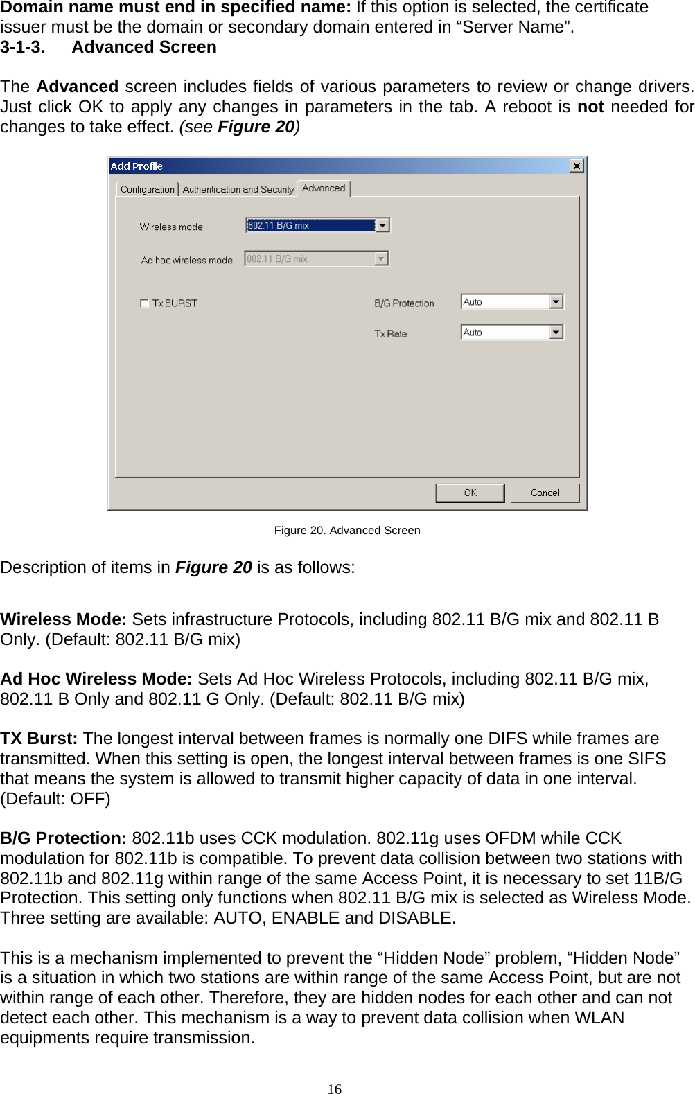 16   Domain name must end in specified name: If this option is selected, the certificate issuer must be the domain or secondary domain entered in “Server Name”. 3-1-3. Advanced Screen  The Advanced screen includes fields of various parameters to review or change drivers. Just click OK to apply any changes in parameters in the tab. A reboot is not needed for changes to take effect. (see Figure 20)    Figure 20. Advanced Screen  Description of items in Figure 20 is as follows:  Wireless Mode: Sets infrastructure Protocols, including 802.11 B/G mix and 802.11 B Only. (Default: 802.11 B/G mix)  Ad Hoc Wireless Mode: Sets Ad Hoc Wireless Protocols, including 802.11 B/G mix, 802.11 B Only and 802.11 G Only. (Default: 802.11 B/G mix)  TX Burst: The longest interval between frames is normally one DIFS while frames are transmitted. When this setting is open, the longest interval between frames is one SIFS that means the system is allowed to transmit higher capacity of data in one interval. (Default: OFF)  B/G Protection: 802.11b uses CCK modulation. 802.11g uses OFDM while CCK modulation for 802.11b is compatible. To prevent data collision between two stations with 802.11b and 802.11g within range of the same Access Point, it is necessary to set 11B/G Protection. This setting only functions when 802.11 B/G mix is selected as Wireless Mode. Three setting are available: AUTO, ENABLE and DISABLE.  This is a mechanism implemented to prevent the “Hidden Node” problem, “Hidden Node” is a situation in which two stations are within range of the same Access Point, but are not within range of each other. Therefore, they are hidden nodes for each other and can not detect each other. This mechanism is a way to prevent data collision when WLAN equipments require transmission.  