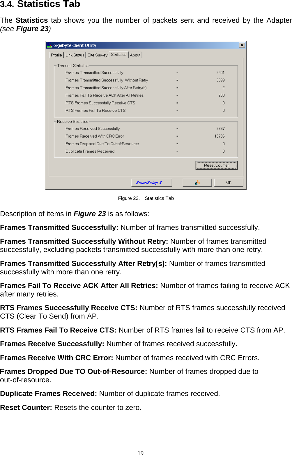 19   3.4. Statistics Tab  The Statistics tab shows you the number of packets sent and received by the Adapter (see Figure 23)    Figure 23.  Statistics Tab  Description of items in Figure 23 is as follows:  Frames Transmitted Successfully: Number of frames transmitted successfully.  Frames Transmitted Successfully Without Retry: Number of frames transmitted successfully, excluding packets transmitted successfully with more than one retry.  Frames Transmitted Successfully After Retry[s]: Number of frames transmitted successfully with more than one retry.  Frames Fail To Receive ACK After All Retries: Number of frames failing to receive ACK after many retries.  RTS Frames Successfully Receive CTS: Number of RTS frames successfully received CTS (Clear To Send) from AP.  RTS Frames Fail To Receive CTS: Number of RTS frames fail to receive CTS from AP.  Frames Receive Successfully: Number of frames received successfully.  Frames Receive With CRC Error: Number of frames received with CRC Errors.  Frames Dropped Due TO Out-of-Resource: Number of frames dropped due to out-of-resource.  Duplicate Frames Received: Number of duplicate frames received.  Reset Counter: Resets the counter to zero. 