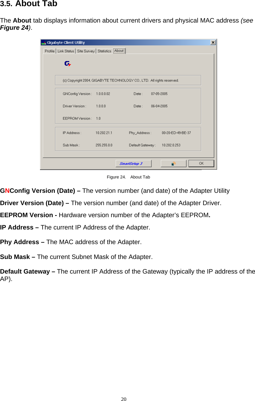 20   3.5. About Tab  The About tab displays information about current drivers and physical MAC address (see Figure 24).    Figure 24.  About Tab  GNConfig Version (Date) – The version number (and date) of the Adapter Utility  Driver Version (Date) – The version number (and date) of the Adapter Driver.  EEPROM Version - Hardware version number of the Adapter’s EEPROM.  IP Address – The current IP Address of the Adapter.  Phy Address – The MAC address of the Adapter.  Sub Mask – The current Subnet Mask of the Adapter.  Default Gateway – The current IP Address of the Gateway (typically the IP address of the AP).   